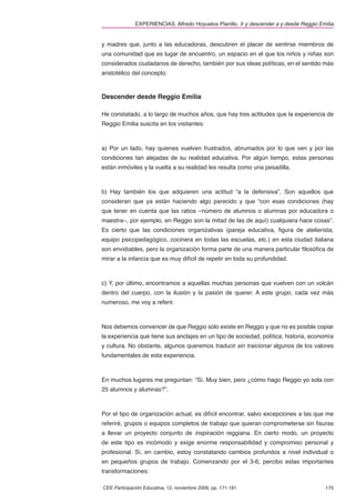 EXPERIENCIAS. Alfredo Hoyuelos Planillo. Ir y descender a y desde Reggio Emilia


y madres que, junto a las educadoras, descubren el placer de sentirse miembros de
una comunidad que es lugar de encuentro, un espacio en el que los niños y niñas son
considerados ciudadanos de derecho, también por sus ideas políticas, en el sentido más
aristotélico del concepto.


Descender desde Reggio Emilia

He constatado, a lo largo de muchos años, que hay tres actitudes que la experiencia de
Reggio Emilia suscita en los visitantes:



a) Por un lado, hay quienes vuelven frustrados, abrumados por lo que ven y por las
condiciones tan alejadas de su realidad educativa. Por algún tiempo, estas personas
están inmóviles y la vuelta a su realidad les resulta como una pesadilla.



b) Hay también los que adquieren una actitud “a la defensiva”. Son aquellos que
consideran que ya están haciendo algo parecido y que “con esas condiciones (hay
que tener en cuenta que las ratios –número de alumnos o alumnas por educadora o
maestra–, por ejemplo, en Reggio son la mitad de las de aquí) cualquiera hace cosas”.
Es cierto que las condiciones organizativas (pareja educativa, ﬁgura de atelierista,
equipo psicopedagógico, cocinera en todas las escuelas, etc.) en esta ciudad italiana
son envidiables, pero la organización forma parte de una manera particular ﬁlosóﬁca de
mirar a la infancia que es muy difícil de repetir en toda su profundidad.



c) Y, por último, encontramos a aquellas muchas personas que vuelven con un volcán
dentro del cuerpo, con la ilusión y la pasión de querer. A este grupo, cada vez más
numeroso, me voy a referir.



Nos debemos convencer de que Reggio sólo existe en Reggio y que no es posible copiar
la experiencia que tiene sus anclajes en un tipo de sociedad, política, historia, economía
y cultura. No obstante, algunos queremos traducir sin traicionar algunos de los valores
fundamentales de esta experiencia.



En muchos lugares me preguntan: “Sí. Muy bien, pero ¿cómo hago Reggio yo sola con
25 alumnos y alumnas?”.



Por el tipo de organización actual, es difícil encontrar, salvo excepciones a las que me
referiré, grupos o equipos completos de trabajo que quieran comprometerse sin ﬁsuras
a llevar un proyecto conjunto de inspiración reggiana. En cierto modo, un proyecto
de este tipo es incómodo y exige enorme responsabilidad y compromiso personal y
profesional. Sí, en cambio, estoy constatando cambios profundos a nivel individual o
en pequeños grupos de trabajo. Comenzando por el 3-6, percibo estas importantes
transformaciones:

CEE Participación Educativa, 12, noviembre 2009, pp. 171-181                             175
 