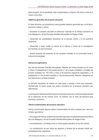 EXPERIENCIAS. Alfredo Hoyuelos Planillo. Ir y descender a y desde Reggio Emilia


dicho proyecto. En la actualidad, están escolarizados un total de 180 niños y niñas de 4
meses a tres años.

Objetivos generales del proyecto educativo

En este momento, ya compartimos cuatro grandes objetivos generales que, en el futuro,
queremos matizar y activar:

– Actualizar un proyecto educativo en Berriozar inspirado en el enfoque educativo de
Loris Malaguzzi y de las Escuelas Infantiles Municipales de Reggio Emilia.

– Desarrollar las posibilidades educativas de la escuela infantil y no de guardería
asistencial.

– Desarrollar y hacer visible la cultura de la infancia a través de la investigación
permanente y la documentación.

– Activar procesos de presencia de las escuelas infantiles en la comunidad social y
cultural de la localidad.



Estructura organizativa

Son dos las Escuelas Infantiles Municipales: Rekalde (de media jornada) con 57 niños
y niñas y 8 trabajadoras (7 de jornada parcial y 1 de jornada completa), e Iruñalde (de
jornada completa) con 123 niños y niñas (4 de derechos educativos especiales), y 18
trabajadoras (13 de jornada completa y 4 de jornada parcial). Además, trabajamos las
dos direcciones a jornada completa.


La decisión importante de colocar en cada grupo a parejas o tríos que comparten,
tutorialmente, el mismo grupo nos parece necesaria por el proyecto educativo que
defendemos.


La participación del personal de limpieza en el proyecto educativo conlleva la disponibilidad
de la realización de las mismas horas “no lectivas” que el resto del personal para
formación, reuniones…


Pilares fundamentales del proyecto educativo

Hemos consensuado algunos pilares fundamentales de dicho proyecto que, ahora en
síntesis, apuntamos:

– Una imagen de infancia, profesional y escuela inspirada en los planteamientos educativos
de Loris Malaguzzi y de las Escuelas Infantiles Municipales de Reggio Emilia.

– La consideración y el trabajo como un único equipo educativo en los dos centros.


– La consideración de que todos los espacios y tiempos de la escuela infantil son,
privilegiadamente, educativos.

CEE Participación Educativa, 12, noviembre 2009, pp. 171-181                              179
 