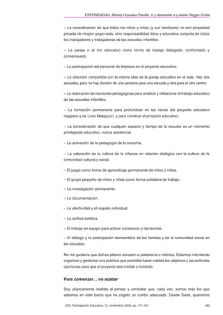 EXPERIENCIAS. Alfredo Hoyuelos Planillo. Ir y descender a y desde Reggio Emilia


– La consideración de que todos los niños y niñas (y sus familiares) no son propiedad
privada de ningún grupo-aula, sino responsabilidad ética y educativa conjunta de todos
los trabajadores y trabajadoras de las escuelas infantiles.

– La pareja o el trío educativo como forma de trabajo dialogado, confrontado y
consensuado.

– La participación del personal de limpieza en el proyecto educativo.

– La dirección compartida con la misma idea de la pareja educativa en el aula. Hay dos
escuelas, pero no hay división de una persona para una escuela y otra para el otro centro.

– La realización de reuniones pedagógicas para analizar y reﬂexionar el trabajo educativo
de las escuelas infantiles.

– La formación permanente para profundizar en las raíces del proyecto educativo
reggiano y de Loris Malaguzzi, y para construir el proyecto educativo.

– La consideración de que cualquier espacio y tiempo de la escuela es un momento
privilegiado educativo, nunca asistencial.

– La activación de la pedagogía de la escucha.

– La valoración de la cultura de la infancia en relación dialógica con la cultura de la
comunidad cultural y social.

– El juego como forma de aprendizaje permanente de niños y niñas.

– El grupo pequeño de niños y niñas como forma cotidiana de trabajo.

– La investigación permanente.

– La documentación.

– La afectividad y el respeto individual.

– La actitud estética.

– El trabajo en equipo para activar consensos y decisiones.

– El diálogo y la participación democrática de las familias y de la comunidad social en
las escuelas.

No me gustaría que dichos pilares sonasen a palabrería o retórica. Estamos intentando
organizar y gestionar una práctica que posibilite hacer viables los objetivos y las actitudes
oportunas para que el proyecto sea creíble y honesto.


Para comenzar… no acabar

Soy utópicamente realista al pensar y constatar que, cada vez, somos más los que
estamos en este barco que ha cogido un rumbo adecuado. Desde Sarel, queremos

CEE Participación Educativa, 12, noviembre 2009, pp. 171-181                             180
 