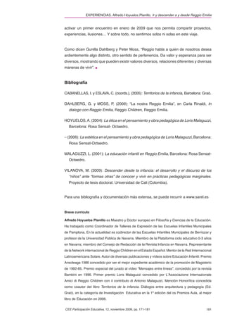 EXPERIENCIAS. Alfredo Hoyuelos Planillo. Ir y descender a y desde Reggio Emilia


activar un primer encuentro en enero de 2009 que nos permita compartir proyectos,
experiencias, ilusiones… Y sobre todo, no sentirnos solos ni solas en este viaje.



Como dicen Gunilla Dahlberg y Peter Moss, “Reggio habla a quien de nosotros desea
ardientemente algo distinto, otro sentido de pertenencia. Da valor y esperanza para ser
diversos, mostrando que pueden existir valores diversos, relaciones diferentes y diversas
maneras de vivir”.



Bibliografía

CABANELLAS, I. y ESLAVA, C. (coords.), (2005): Territorios de la infancia, Barcelona: Graò.

DAHLBERG, G. y MOSS, P. (2009): “La nostra Reggio Emilia”, en Carla Rinaldi, In
   dialogo con Reggio Emilia, Reggio Children, Reggio Emilia.

HOYUELOS, A. (2004): La ética en el pensamiento y obra pedagógica de Loris Malaguzzi,
   Barcelona: Rosa Sensat- Octaedro.

– (2006): La estética en el pensamiento y obra pedagógica de Loris Malaguzzi, Barcelona:
   Rosa Sensat-Octaedro.

MALAGUZZI, L. (2001): La educación infantil en Reggio Emilia, Barcelona: Rosa Sensat-
   Octaedro.

VILANOVA, M. (2009): Descender desde la infancia: el desarrollo y el discurso de los
   “niños” ante “formas otras” de conocer y vivir en prácticas pedagógicas marginales.
   Proyecto de tesis doctoral. Universidad de Cali (Colombia).


Para una bibliografía y documentación más extensa, se puede recurrir a www.sarel.es



Breve currículo

Alfredo Hoyuelos Planillo es Maestro y Doctor europeo en Filosofía y Ciencias de la Educación.
Ha trabajado como Coordinador de Talleres de Expresión de las Escuelas Infantiles Municipales
de Pamplona. En la actualidad es codirector de las Escuelas Infantiles Municipales de Berriozar y
profesor de la Universidad Pública de Navarra. Miembro de la Plataforma ciclo educativo 0-3 años
en Navarra; miembro del Consejo de Redacción de la Revista Infancia en Navarra. Representante
de la Network internacional de Reggio Children en el Estado Español. Mentor de la Red Internacional
Latinoamericana Solare. Autor de diversas publicaciones y vídeos sobre Educación Infantil. Premio
Ansoleaga 1986 concedido por ser el mejor expediente académico de la promoción de Magisterio
de 1982-85. Premio especial del jurado al vídeo “Mensajes entre líneas”, concedido por la revista
Bambini en 1996. Primer premio Loris Malaguzzi concedido por L’Associazione Internazionale
Amici di Reggio Children con il contributo di Antonio Malaguzzi, Mención Honoríﬁca concedida
como coautor del libro Territorios de la infancia. Diálogos entre arquitectura y pedagogía (Ed.
Graò), en la categoría de Investigación Educativa en la 1ª edición del os Premios Aula, al mejor
libro de Educación en 2006.


CEE Participación Educativa, 12, noviembre 2009, pp. 171-181                                   181
 