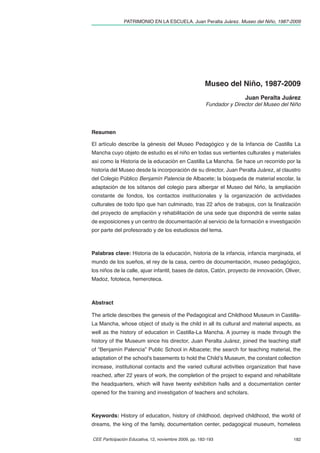 PATRIMONIO EN LA ESCUELA. Juan Peralta Juárez. Museo del Niño, 1987-2009




                                                       Museo del Niño, 1987-2009
                                                                       Juan Peralta Juárez
                                                        Fundador y Director del Museo del Niño




Resumen

El artículo describe la génesis del Museo Pedagógico y de la Infancia de Castilla La
Mancha cuyo objeto de estudio es el niño en todas sus vertientes culturales y materiales
así como la Historia de la educación en Castilla La Mancha. Se hace un recorrido por la
historia del Museo desde la incorporación de su director, Juan Peralta Juárez, al claustro
del Colegio Público Benjamín Palencia de Albacete; la búsqueda de material escolar, la
adaptación de los sótanos del colegio para albergar el Museo del Niño, la ampliación
constante de fondos, los contactos institucionales y la organización de actividades
culturales de todo tipo que han culminado, tras 22 años de trabajos, con la ﬁnalización
del proyecto de ampliación y rehabilitación de una sede que dispondrá de veinte salas
de exposiciones y un centro de documentación al servicio de la formación e investigación
por parte del profesorado y de los estudiosos del tema.



Palabras clave: Historia de la educación, historia de la infancia, infancia marginada, el
mundo de los sueños, el rey de la casa, centro de documentación, museo pedagógico,
los niños de la calle, ajuar infantil, bases de datos, Catón, proyecto de innovación, Oliver,
Madoz, fototeca, hemeroteca.



Abstract

The article describes the genesis of the Pedagogical and Childhood Museum in Castilla-
La Mancha, whose object of study is the child in all its cultural and material aspects, as
well as the history of education in Castilla-La Mancha. A journey is made through the
history of the Museum since his director, Juan Peralta Juárez, joined the teaching staff
of “Benjamín Palencia” Public School in Albacete; the search for teaching material, the
adaptation of the school's basements to hold the Child’s Museum, the constant collection
increase, institutional contacts and the varied cultural activities organization that have
reached, after 22 years of work, the completion of the project to expand and rehabilitate
the headquarters, which will have twenty exhibition halls and a documentation center
opened for the training and investigation of teachers and scholars.



Keywords: History of education, history of childhood, deprived childhood, the world of
dreams, the king of the family, documentation center, pedagogical museum, homeless

CEE Participación Educativa, 12, noviembre 2009, pp. 182-193                               182
 