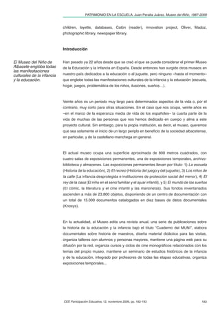 PATRIMONIO EN LA ESCUELA. Juan Peralta Juárez. Museo del Niño, 1987-2009


                            children, layette, databases, Catón (reader), innovation project, Oliver, Madoz,
                            photographic library, newspaper library.



                            Introducción


El Museo del Niño de        Han pasado ya 22 años desde que se creó el que se puede considerar el primer Museo
Albacete engloba todas      de la Educación y la Infancia en España. Desde entonces han surgido otros museos en
las manifestaciones
culturales de la infancia   nuestro país dedicados a la educación o al juguete, pero ninguno –hasta el momento–
y la educación.             que englobe todas las manifestaciones culturales de la infancia y la educación (escuela,
                            hogar, juegos, problemática de los niños, ilusiones, sueños…).



                            Veinte años es un periodo muy largo para determinados aspectos de la vida o, por el
                            contrario, muy corto para otras situaciones. En el caso que nos ocupa, veinte años es
                            –en el marco de la esperanza media de vida de los españoles– la cuarta parte de la
                            vida de muchas de las personas que nos hemos dedicado en cuerpo y alma a este
                            proyecto cultural. Sin embargo, para la propia institución, es decir, el museo, queremos
                            que sea solamente el inicio de un largo periplo en beneﬁcio de la sociedad albacetense,
                            en particular, y de la castellano-manchega en general.



                            El actual museo ocupa una superﬁcie aproximada de 800 metros cuadrados, con
                            cuatro salas de exposiciones permanentes, una de exposiciones temporales, archivo-
                            biblioteca y almacenes. Las exposiciones permanentes llevan por título: 1) La escuela
                            (Historia de la educación), 2) El recreo (Historia del juego y del juguete), 3) Los niños de
                            la calle (La infancia desprotegida e instituciones de protección social del menor), 4) El
                            rey de la casa (El niño en el seno familiar y el ajuar infantil), y 5) El mundo de los sueños
                            (El cómic, la literatura y el cine infantil y las marionetas). Sus fondos inventariados
                            ascienden a más de 23.800 objetos, disponiendo de un centro de documentación con
                            un total de 15.000 documentos catalogados en diez bases de datos documentales
                            (Knosys).



                            En la actualidad, el Museo edita una revista anual, una serie de publicaciones sobre
                            la historia de la educación y la infancia bajo el título “Cuaderno del MUNI”, elabora
                            documentales sobre historia de maestros, diseña material didáctico para las visitas,
                            organiza talleres con alumnos y personas mayores, mantiene una página web para su
                            difusión por la red, organiza cursos y ciclos de cine monográﬁcos relacionados con los
                            temas del propio museo, mantiene un seminario de estudios históricos de la infancia
                            y de la educación, integrado por profesores de todas las etapas educativas, organiza
                            exposiciones temporales...




                            CEE Participación Educativa, 12, noviembre 2009, pp. 182-193                             183
 