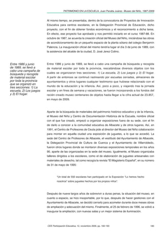 PATRIMONIO EN LA ESCUELA. Juan Peralta Juárez. Museo del Niño, 1987-2009


                         Al mismo tiempo, se presentaba, dentro de la convocatoria de Proyectos de Innovación
                         Educativa para centros escolares, en la Delegación Provincial de Educación, dicho
                         proyecto, con el ﬁn de obtener fondos económicos y el reconocimiento a dicha tarea.
                         En efecto, ese proyecto fue aprobado y nos permitió iniciarlo en el curso 1987-88. En
                         octubre de 1987, se acuerda la creación oﬁcial del Museo del Niño, iniciándose las obras
                         de acondicionamiento de un pequeño espacio de la planta sótano del colegio Benjamín
                         Palencia. La inauguración oﬁcial del mismo tendría lugar el día 3 de junio de 1989, con
                         la asistencia del alcalde de la ciudad, D. José Jerez Colino.



Entre 1986 y junio       Entre 1986 y junio de 1989, se llevó a cabo una campaña de búsqueda y recogida
de 1989, se llevó a      de material escolar por toda la provincia, rescatándose diversos objetos con los
cabo una campaña de
búsqueda y recogida      cuales se organizaron tres secciones: 1) La escuela, 2) Los juegos y 3) El hogar.
de material escolar      A partir de entonces se continuó rastreando por escuelas cerradas, almacenes de
por toda la provincia    ayuntamientos y otros lugares cualquier testimonio que hubiese relacionado con el
que se organizó en
tres secciones: 1) La    mundo de la educación y la infancia. Así, poco a poco, y viajando tras la jornada
escuela, 2) Los juegos   escolar y en ﬁnes de semana y vacaciones, se fueron incorporando a los fondos del
y 3) El hogar.           recién creado museo centenares de objetos hasta llegar a la cifra actual de 23.857,
                         en mayo de 2009.



                         Aparte de la búsqueda de materiales del patrimonio histórico educativo y de la infancia,
                         el Museo del Niño y Centro de Documentación Histórica de la Escuela, nombre oﬁcial
                         con el que fue creado, empezó a organizar exposiciones fuera de su sede, con el ﬁn
                         de darlo a conocer a la comunidad educativa de Albacete y de otros lugares. Así, en
                         1991, el Centro de Profesores de Ceuta pide al director del Museo del Niño colaboración
                         para montar en aquella ciudad una exposición de juguetes, a lo que se accedió. La
                         sede del Centro de Profesores de Albacete, el vestíbulo del Ayuntamiento de Albacete,
                         la Delegación Provincial de Cultura de Cuenca y el Ayuntamiento de Villarrobledo,
                         fueron otros lugares donde se montaron diversas exposiciones temporales en los años
                         90, aparte de las organizadas en la sede del museo. Igualmente, el Museo organizaba
                         talleres dirigidos a los escolares, como el de elaboración de juguetes artesanales con
                         materiales de desecho, tal como recogía la revista “El Magisterio Español”, en su número
                         de 31 de mayo de 1995:



                                  “Un total de 550 escolares han participado en la Exposición “Lo hemos hecho
                                  nosotros” sobre juguetes hechos por los propios niños”.



                         Después de nueve largos años de sobrevivir a duras penas, la situación del museo, en
                         cuanto a espacio, se hizo insoportable, por lo que, después de hacer gestiones con el
                         Ayuntamiento de Albacete, se decidió cerrarlo para acometer durante doce meses obras
                         de ampliación y adecuación del mismo. Finalmente, el 25 de febrero de 1996, se volvió a
                         inaugurar la ampliación, con nuevas salas y un mejor sistema de iluminación.




                         CEE Participación Educativa, 12, noviembre 2009, pp. 182-193                           185
 