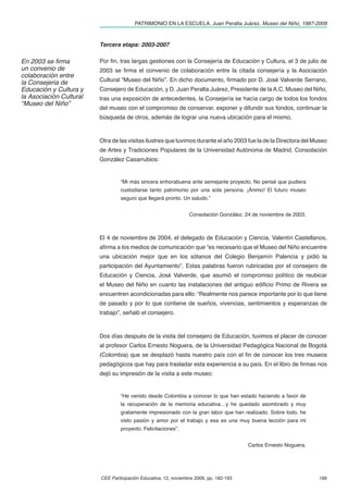 PATRIMONIO EN LA ESCUELA. Juan Peralta Juárez. Museo del Niño, 1987-2009



                         Tercera etapa: 2003-2007

En 2003 se ﬁrma          Por ﬁn, tras largas gestiones con la Consejería de Educación y Cultura, el 3 de julio de
un convenio de           2003 se ﬁrma el convenio de colaboración entre la citada consejería y la Asociación
colaboración entre
la Consejería de         Cultural “Museo del Niño”. En dicho documento, ﬁrmado por D. José Valverde Serrano,
Educación y Cultura y    Consejero de Educación, y D. Juan Peralta Juárez, Presidente de la A.C. Museo del Niño,
la Asociación Cultural   tras una exposición de antecedentes, la Consejería se hacía cargo de todos los fondos
“Museo del Niño”
                         del museo con el compromiso de conservar, exponer y difundir sus fondos, continuar la
                         búsqueda de otros, además de lograr una nueva ubicación para el mismo.



                         Otra de las visitas ilustres que tuvimos durante el año 2003 fue la de la Directora del Museo
                         de Artes y Tradiciones Populares de la Universidad Autónoma de Madrid, Consolación
                         González Casarrubios:


                                  “Mi más sincera enhorabuena ante semejante proyecto. No pensé que pudiera
                                  custodiarse tanto patrimonio por una sola persona. ¡Ánimo! El futuro museo
                                  seguro que llegará pronto. Un saludo.”


                                                                 Consolación González. 24 de noviembre de 2003.



                         El 4 de noviembre de 2004, el delegado de Educación y Ciencia, Valentín Castellanos,
                         aﬁrma a los medios de comunicación que “es necesario que el Museo del Niño encuentre
                         una ubicación mejor que en los sótanos del Colegio Benjamín Palencia y pidió la
                         participación del Ayuntamiento”. Estas palabras fueron rubricadas por el consejero de
                         Educación y Ciencia, José Valverde, que asumió el compromiso político de reubicar
                         el Museo del Niño en cuanto las instalaciones del antiguo ediﬁcio Primo de Rivera se
                         encuentren acondicionadas para ello: “Realmente nos parece importante por lo que tiene
                         de pasado y por lo que contiene de sueños, vivencias, sentimientos y esperanzas de
                         trabajo”, señaló el consejero.



                         Dos días después de la visita del consejero de Educación, tuvimos el placer de conocer
                         al profesor Carlos Ernesto Noguera, de la Universidad Pedagógica Nacional de Bogotá
                         (Colombia) que se desplazó hasta nuestro país con el ﬁn de conocer los tres museos
                         pedagógicos que hay para trasladar esta experiencia a su país. En el libro de ﬁrmas nos
                         dejó su impresión de la visita a este museo:


                                  “He venido desde Colombia a conocer lo que han estado haciendo a favor de
                                  la recuperación de la memoria educativa…y he quedado asombrado y muy
                                  gratamente impresionado con la gran labor que han realizado. Sobre todo, he
                                  visto pasión y amor por el trabajo y esa es una muy buena lección para mi
                                  proyecto. Felicitaciones”.


                                                                                        Carlos Ernesto Noguera.




                         CEE Participación Educativa, 12, noviembre 2009, pp. 182-193                             189
 