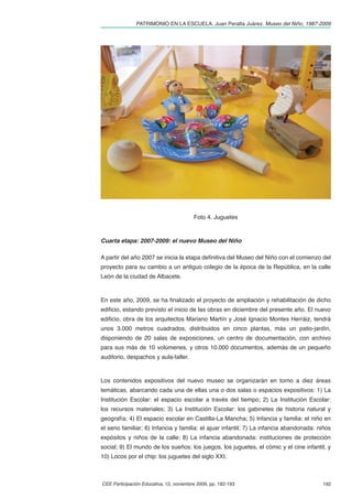 PATRIMONIO EN LA ESCUELA. Juan Peralta Juárez. Museo del Niño, 1987-2009




                                         Foto 4. Juguetes



Cuarta etapa: 2007-2009: el nuevo Museo del Niño

A partir del año 2007 se inicia la etapa deﬁnitiva del Museo del Niño con el comienzo del
proyecto para su cambio a un antiguo colegio de la época de la República, en la calle
León de la ciudad de Albacete.



En este año, 2009, se ha ﬁnalizado el proyecto de ampliación y rehabilitación de dicho
ediﬁcio, estando previsto el inicio de las obras en diciembre del presente año. El nuevo
ediﬁcio, obra de los arquitectos Mariano Martín y José Ignacio Montes Herráiz, tendrá
unos 3.000 metros cuadrados, distribuidos en cinco plantas, más un patio-jardín,
disponiendo de 20 salas de exposiciones, un centro de documentación, con archivo
para sus más de 10 volúmenes, y otros 10.000 documentos, además de un pequeño
auditorio, despachos y aula-taller.



Los contenidos expositivos del nuevo museo se organizarán en torno a diez áreas
temáticas, abarcando cada una de ellas una o dos salas o espacios expositivos: 1) La
Institución Escolar: el espacio escolar a través del tiempo; 2) La Institución Escolar:
los recursos materiales; 3) La Institución Escolar: los gabinetes de historia natural y
geografía; 4) El espacio escolar en Castilla-La Mancha; 5) Infancia y familia: el niño en
el seno familiar; 6) Infancia y familia: el ajuar infantil; 7) La infancia abandonada: niños
expósitos y niños de la calle; 8) La infancia abandonada: instituciones de protección
social; 9) El mundo de los sueños: los juegos, los juguetes, el cómic y el cine infantil, y
10) Locos por el chip: los juguetes del siglo XXI.



CEE Participación Educativa, 12, noviembre 2009, pp. 182-193                            192
 
