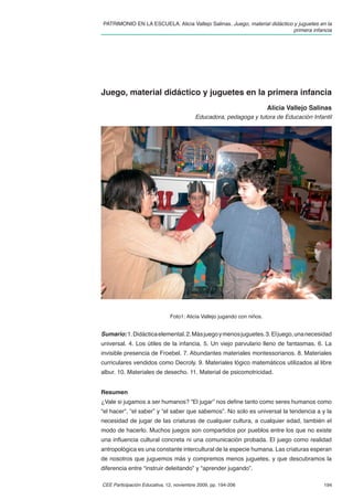 PATRIMONIO EN LA ESCUELA. Alicia Vallejo Salinas. Juego, material didáctico y juguetes en la
                                                                            primera infancia




Juego, material didáctico y juguetes en la primera infancia
                                                                         Alicia Vallejo Salinas
                                         Educadora, pedagoga y tutora de Educación Infantil




                              Foto1: Alicia Vallejo jugando con niños.


Sumario: 1. Didáctica elemental. 2. Más juego y menos juguetes. 3. El juego, una necesidad
universal. 4. Los útiles de la infancia. 5. Un viejo parvulario lleno de fantasmas. 6. La
invisible presencia de Froebel. 7. Abundantes materiales montessorianos. 8. Materiales
curriculares vendidos como Decroly. 9. Materiales lógico matemáticos utilizados al libre
albur. 10. Materiales de desecho. 11. Material de psicomotricidad.


Resumen
¿Vale si jugamos a ser humanos? “El jugar” nos deﬁne tanto como seres humanos como
“el hacer“, “el saber” y “el saber que sabemos”. No solo es universal la tendencia a y la
necesidad de jugar de las criaturas de cualquier cultura, a cualquier edad, también el
modo de hacerlo. Muchos juegos son compartidos por pueblos entre los que no existe
una inﬂuencia cultural concreta ni una comunicación probada. El juego como realidad
antropológica es una constante intercultural de la especie humana. Las criaturas esperan
de nosotros que juguemos más y compremos menos juguetes, y que descubramos la
diferencia entre “instruir deleitando” y “aprender jugando”.

CEE Participación Educativa, 12, noviembre 2009, pp. 194-206                                194
 