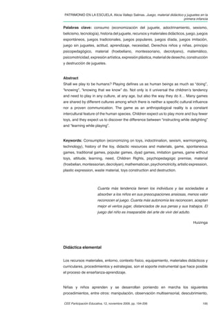 PATRIMONIO EN LA ESCUELA. Alicia Vallejo Salinas. Juego, material didáctico y juguetes en la
                                                                            primera infancia

Palabras clave: consumo (economización del juguete, adoctrinamiento, sexismo,
belicismo, tecnología), historia del juguete, recursos y materiales didácticos, juego, juegos
espontáneos, juegos tradicionales, juegos populares, juegos díada, juegos imitación,
juego sin juguetes, actitud, aprendizaje, necesidad, Derechos niños y niñas, principio
psicopedagógico, material (froebeliano, montessoriano, decrolyano), matemático,
psicomotricidad, expresión artística, expresión plástica, material de desecho, construcción
y destrucción de juguetes.



Abstract
Shall we play to be humans? Playing deﬁnes us as human beings as much as “doing”,
“knowing”, “knowing that we know” do. Not only is it universal the children’s tendency
and need to play in any culture, at any age, but also the way they do it… Many games
are shared by different cultures among which there is neither a speciﬁc cultural inﬂuence
nor a proven communication. The game as an anthropological reality is a constant
intercultural feature of the human species. Children expect us to play more and buy fewer
toys, and they expect us to discover the difference between “instructing while delighting”
and “learning while playing”.



Keywords: Consumption (economizing on toys, indoctrination, sexism, warmongering,
technology), history of the toy, didactic resources and materials, game, spontaneous
games, traditional games, popular games, dyad games, imitation games, game without
toys, attitude, learning, need, Children Rights, psychopedagogic premise, material
(froebelian, montessorian, decrolyan), mathematician, psychomotricity, artistic expression,
plastic expression, waste material, toys construction and destruction.



                        Cuanta más tendencia tienen los individuos y las sociedades a
                        absorber a los niños en sus preocupaciones ansiosas, menos valor
                        reconocen al juego. Cuanta más autonomía les reconocen, aceptan
                        mejor el verlos jugar, distanciados de sus penas y sus trabajos. El
                        juego del niño es inseparable del arte de vivir del adulto.

                                                                                      Huizinga




Didáctica elemental


Los recursos materiales, entorno, contexto físico, equipamiento, materiales didácticos y
curriculares, procedimientos y estrategias, son el soporte instrumental que hace posible
el proceso de enseñanza-aprendizaje.



Niñas y niños aprenden y se desarrollan poniendo en marcha los siguientes
procedimientos, entre otros: manipulación, observación multisensorial, descubrimiento,

CEE Participación Educativa, 12, noviembre 2009, pp. 194-206                               195
 