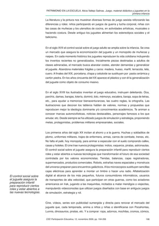 PATRIMONIO EN LA ESCUELA. Alicia Vallejo Salinas. Juego, material didáctico y juguetes en la
                                                                                                       primera infancia

                           La literatura y la pintura nos muestran diversas formas de juego sexista reforzando las
                           diferencias y roles: niños participando en juegos de guerra y lucha corporal, niñas con
                           las casas de muñecas y los utensilios de cocina, en actividades artísticas, musicales o
                           haciendo costura. Desde antiguo los juguetes alimentan los estereotipos sociales y el
                           belicismo.



                           En el siglo XVII el control social sobre el juego adulto se amplia sobre la infancia. Se crea
                           un mercado que asegura la economización del juguete y un monopolio de muñecas y
                           naipes. En cada momento histórico los juguetes reproducen la vida cotidiana incluyendo
                           los inventos recientes no generalizados. Inicialmente piezas destinadas a adultos de
                           clases adineradas, el mercado busca abaratar costes, atender demandas y generalizar
                           el juguete. Abandona materiales frágiles y caros: madera, hueso, marﬁl, terracota, tela,
                           cuero. A ﬁnales del XIX, porcelana, chapa y celuloide se sustituyen por pasta cerámica y
                           cartón piedra. En los años cincuenta del XX aparece el plástico y con él la generalización
                           del juguete como objeto de consumo masivo.


                           En el siglo XVIII los ilustrados inventan el juego educativo, instruyen deleitando. Oca,
                           parchís, damas, barajas, lotería, dominó, loto, mémorys, escalera, baraja, sopa de letras,
                           etc., para ayudar a memorizar bienaventuranzas, las cuatro reglas, la ortografía. Las
                           ilustraciones que decoran los tableros hablan de valores, normas y propuestas que
                           reproducen mejor la ideología dominante y/o conocimientos académicos. Te animan a
                           conocer marcas automovilísticas, noticias destacables, personajes famosos a los que
                           emular, etc. Desde siempre se ha utilizado juegos de simulación y estrategia, proponiendo
                           metas, protagonistas, problemas militares empresariales, sociales.


                           Los primeros años del siglo XX incitan al ahorro y a la guerra. Huchas y soldaditos de
                           plomo, uniformes militares, trajes de enfermera, armas, carros de combate, trenes, etc.
                           No falta el palé, hoy monopoly, para animar a especular con el suelo comprando calles,
                           casas y hoteles. El cine trae nuevos protagonistas: indios, vaqueros, piratas, astronautas.
                           El control social sobre el juguete asegura la preparación infantil para reproducir ciertos
                           roles y estar abiertos a nuevas tecnologías que transformarán el futuro de esa sociedad
                           controlada por los valores economicistas. Tiendas, balanzas, cajas registradoras,
                           supermercados, productos comerciales. Robots, extrañas naves espaciales y monstruos
                           del universo preparan para encuentros galácticos. A los microscopios sustituyen sencillas
                           cajas eléctricas para aprender a montar un timbre o hacer una radio. Alfabetización
El control social sobre    digital al alcance de los más pequeños, futuros consumidores informáticos, usuarios
el juguete asegura la      de transportes de alta velocidad, que participan en otras guerras, como los aviadores
preparación infantil       americanos en Irak, jugando a las maquinitas, incitados a matar mendigos o viejecitas,
para reproducir ciertos
roles y estar abiertos a   manipulando videoconsolas que utilizan juegos diseñados con base en antiguos juegos
las nuevas tecnologías.    de simulación, estrategia y rol.


                           Cine, vídeos, series son publicidad sumergida y directa para renovar el mercado del
                           juguete que, cada temporada, anima a niños y niñas a identiﬁcarse con Pocahontas,
                           Lunnis, dinosaurios, piratas, etc. Y a comprar: ropa, adornos, mochilas, cromos, cómics,

                           CEE Participación Educativa, 12, noviembre 2009, pp. 194-206                             198
 