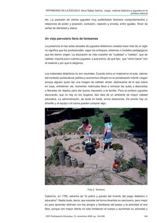 PATRIMONIO EN LA ESCUELA. Alicia Vallejo Salinas. Juego, material didáctico y juguetes en la
                                                                            primera infancia

etc. La posesión de ciertos juguetes muy publicitados favorece comportamientos y
relaciones de poder y posesión, exclusión, vejación y envidia, entre iguales. Tener da
señas de identidad y status.


Un viejo parvulario lleno de fantasmas

La presencia en las aulas actuales de juguetes didácticos creados hace más de un siglo
no signiﬁca que los profesionales sigan los enfoques, sistemas o modelos pedagógicos
que les dieron origen. La educación es más cuestión de “cualidad” y “calidez”, que de
calidad: importa poco cuántos juguetes, a qué precio, de qué tipo, que “cómo hacer” con
el material y por qué lo elegimos.



Los materiales didácticos no son neutrales. Cuando entra un material en el aula, valores
del contexto sociocultural, político y económico inﬂuyen en la socialización infantil. Llegan
porque alguien quiso dar una imagen de calidad, atraer, deshacerse de lo que sobra
en casa, entretener, etc. Aumentar matrículas lleva a remozar las aulas y decorarlas
o llenarlas de objetos para dar buena impresión a la familia. Para el profano juguetes
decorando, que no hay en los hogares, dan idea de un ambiente de mayor calidad
educativa. La administración, de tarde en tarde, envía dotaciones. De pronto hay un
dinerillo y el equipo o la tutora pueden comprar algo.




                                          Foto 2. Territorio

Cabarrús, en 1795, advertía de “lo pobre y pacato del invento del juego didáctico o
educativo”. Nadie duda, decía, que estudiar de forma divertida no sea bueno, pero mejor
es para aprender disfrutar con los amigos y familiares del paseo y la actividad al aire
libre, porque con mayor afecto no solo fortalecen el cuerpo y aumentan su actividad y

CEE Participación Educativa, 12, noviembre 2009, pp. 194-206                             199
 