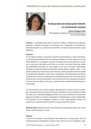 MONOGRÁFICO. Gema Paniagua Valle. El desarrollo de la Educación Infantil: un crecimiento costoso




                                      El desarrollo de la Educación Infantil:
                                                             un crecimiento costoso
                                                                     Gema Paniagua Valle
                                        Psicopedagoga. Equipos de Atención Temprana de la
                                                                    Comunidad de Madrid




Sumario: 1. ¿Una etapa o dos ciclos?. 2. Centros. 3. Ratios. 4. Titulaciones y condiciones
laborales. 5. Marcos curriculares. 6. El currículo real. 7. Respuesta a la diversidad. 8.
Estilo del educador. 9. La relación con las familias. 10. Hacia la superación de las viejas
polémicas.

Resumen
En las últimas décadas, la Educación Infantil ha experimentado un fuerte crecimiento,
con la práctica generalización de la escolarización desde los 3 años –pese a no ser una
etapa obligatoria– y el progresivo aumento de plazas para los más pequeños, aunque
aún no se cubra la demanda social. Ésta es, sin duda, una buena noticia que amplía
las posibilidades educativas en unas edades en las que se producen aprendizajes
esenciales en todos los ámbitos de desarrollo (socioemocional, cognitivo, motor…). Los
estudios destacan la importancia de tener acceso a centros educativos antes de la edad
de escolarización obligatoria, sobre todo en la población más desfavorecida económica
y culturalmente, tanto por la repercusión en el desarrollo actual de los niños como por los
beneﬁcios en su futura escolarización. Pero no todos los centros ni programas mantienen
el mismo nivel de calidad, por lo que su impacto real en el desarrollo infantil puede ser
muy variable.


En este artículo se van a revisar aspectos relevantes de la situación actual en nuestro
país, subrayando cómo el evidente crecimiento cuantitativo no se corresponde en todos
los casos con un desarrollo pedagógico similar ni con unas condiciones de recursos que
aseguren la calidad. Los avances impulsados por distintas leyes y por los profesionales
más pioneros no han conseguido modiﬁcar el sello tradicionalmente escolar que
caracteriza a nuestra Educación Infantil en la mayor parte de los centros.


Palabras clave: Educación Infantil, centro educativo, escolarización, etapa, ciclo, ratios,
familia, maestro/maestra, currículo.


Abstract
In the last few decades, Infant Education has experienced a strong growth, with the
practical spread of schooling from 3 years of age, even so it is not a compulsory cycle,

CEE Participación Educativa, 12, noviembre 2009, pp. 20-34                                    20
 