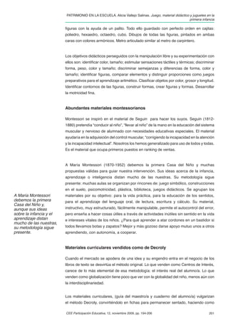 PATRIMONIO EN LA ESCUELA. Alicia Vallejo Salinas. Juego, material didáctico y juguetes en la
                                                                                                     primera infancia

                         ﬁguras con la ayuda de un palito. Todo ello guardado con perfecto orden en cajitas:
                         poliedro, hexaedro, octaedro, cubo. Dibujos de todas las ﬁguras, pintados en ambas
                         caras con colores armónicos. Metro articulado similar al metro de carpintero.



                         Los objetivos didácticos perseguidos con la manipulación libre y su experimentación con
                         ellos son: identiﬁcar color, tamaño; estimular sensaciones táctiles y térmicas; discriminar
                         forma, peso, color y tamaño; discriminar semejanzas y diferencias de forma, color y
                         tamaño; identiﬁcar ﬁguras, comparar elementos y distinguir proporciones como juegos
                         preparativos para el aprendizaje aritmético. Clasiﬁcar objetos por color, grosor y longitud.
                         Identiﬁcar contornos de las ﬁguras, construir formas, crear ﬁguras y formas. Desarrollar
                         la motricidad ﬁna.



                         Abundantes materiales montessorianos

                         Montessori se inspiró en el material de Seguin para hacer los suyos. Seguin (1812-
                         1880) pretendía “conducir al niño”, “llevar al niño” de la mano en la educación del sistema
                         muscular y nervioso de alumnado con necesidades educativas especiales. El material
                         ayudaría en la adquisición del control muscular, “corrigiendo la incapacidad en la atención
                         y la incapacidad intelectual”. Nosotros los hemos generalizado para uso de todos y todas.
                         Es el material que ocupa primeros puestos en ranking de ventas.



                         A María Montessori (1870-1952) debemos la primera Casa del Niño y muchas
                         propuestas válidas para guiar nuestra intervención. Sus ideas acerca de la infancia,
                         aprendizaje o inteligencia distan mucho de las nuestras. Su metodología sigue
                         presente: muchas aulas se organizan por rincones de: juego simbólico, construcciones
                         en el suelo, psicomotricidad, plástica, biblioteca, juegos didácticos. Se agrupan los
A María Montessori       materiales por su objetivo: para la vida práctica, para la educación de los sentidos,
debemos la primera       para el aprendizaje del lenguaje oral, de lectura, escritura y cálculo. Su material,
Casa del Niño y,
aunque sus ideas         instructivo, muy estructurado, fácilmente manipulable, permite el autocontrol del error,
sobre la infancia y el   pero enseña a hacer cosas útiles a través de actividades inútiles sin sentido en la vida
aprendizaje distan       e intereses vitales de los niños. ¿Para qué aprender a atar cordones en un bastidor si
mucho de las nuestras,
su metodología sigue     todos llevamos botas y zapatos? Mejor y más gozoso darse apoyo mutuo unos a otros
presente.                aprendiendo, con autonomía, a cooperar.


                         Materiales curriculares vendidos como de Decroly

                         Cuando el mercado se apodera de una idea y su engendro entra en el negocio de los
                         libros de texto se desvirtúa el método original. Lo que venden como Centros de Interés,
                         carece de lo más elemental de esa metodología: el interés real del alumno/a. Lo que
                         venden como globalización tiene poco que ver con la globalidad del niño, menos aún con
                         la interdisciplinariedad.


                         Los materiales curriculares, (guía del maestro/a y cuaderno del alumno/a) vulgarizan
                         el método Decroly, convirtiéndolo en ﬁchas para permanecer sentado, haciendo como

                         CEE Participación Educativa, 12, noviembre 2009, pp. 194-206                            201
 