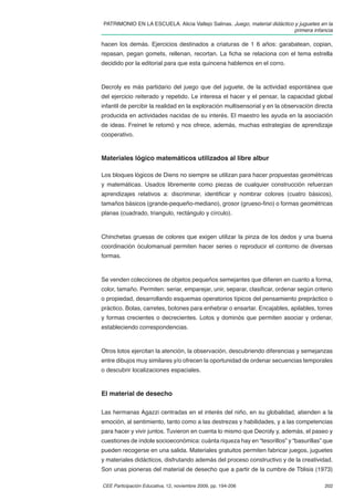PATRIMONIO EN LA ESCUELA. Alicia Vallejo Salinas. Juego, material didáctico y juguetes en la
                                                                            primera infancia

hacen los demás. Ejercicios destinados a criaturas de 1 6 años: garabatean, copian,
repasan, pegan gomets, rellenan, recortan. La ﬁcha se relaciona con el tema estrella
decidido por la editorial para que esta quincena hablemos en el corro.



Decroly es más partidario del juego que del juguete, de la actividad espontánea que
del ejercicio reiterado y repetido. Le interesa el hacer y el pensar, la capacidad global
infantil de percibir la realidad en la exploración multisensorial y en la observación directa
producida en actividades nacidas de su interés. El maestro les ayuda en la asociación
de ideas. Freinet le retomó y nos ofrece, además, muchas estrategias de aprendizaje
cooperativo.



Materiales lógico matemáticos utilizados al libre albur

Los bloques lógicos de Diens no siempre se utilizan para hacer propuestas geométricas
y matemáticas. Usados libremente como piezas de cualquier construcción refuerzan
aprendizajes relativos a: discriminar, identiﬁcar y nombrar colores (cuatro básicos),
tamaños básicos (grande-pequeño-mediano), grosor (grueso-ﬁno) o formas geométricas
planas (cuadrado, triangulo, rectángulo y círculo).



Chinchetas gruesas de colores que exigen utilizar la pinza de los dedos y una buena
coordinación óculomanual permiten hacer series o reproducir el contorno de diversas
formas.



Se venden colecciones de objetos pequeños semejantes que diﬁeren en cuanto a forma,
color, tamaño. Permiten: seriar, emparejar, unir, separar, clasiﬁcar, ordenar según criterio
o propiedad, desarrollando esquemas operatorios típicos del pensamiento prepráctico o
práctico. Bolas, carretes, botones para enhebrar o ensartar. Encajables, apilables, torres
y formas crecientes o decrecientes. Lotos y dominós que permiten asociar y ordenar,
estableciendo correspondencias.



Otros lotos ejercitan la atención, la observación, descubriendo diferencias y semejanzas
entre dibujos muy similares y/o ofrecen la oportunidad de ordenar secuencias temporales
o descubrir localizaciones espaciales.


El material de desecho

Las hermanas Agazzi centradas en el interés del niño, en su globalidad, atienden a la
emoción, al sentimiento, tanto como a las destrezas y habilidades, y a las competencias
para hacer y vivir juntos. Tuvieron en cuenta lo mismo que Decroly y, además, el paseo y
cuestiones de índole socioeconómica: cuánta riqueza hay en “tesorillos” y “basurillas” que
pueden recogerse en una salida. Materiales gratuitos permiten fabricar juegos, juguetes
y materiales didácticos, disfrutando además del proceso constructivo y de la creatividad.
Son unas pioneras del material de desecho que a partir de la cumbre de Tblisis (1973)

CEE Participación Educativa, 12, noviembre 2009, pp. 194-206                             202
 