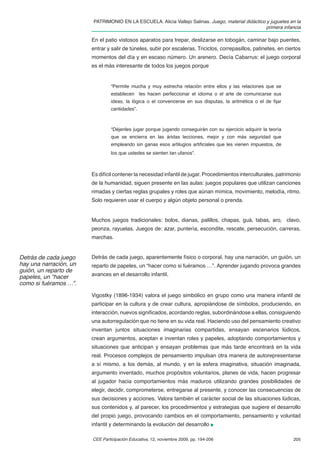 PATRIMONIO EN LA ESCUELA. Alicia Vallejo Salinas. Juego, material didáctico y juguetes en la
                                                                                                    primera infancia

                        En el patio vistosos aparatos para trepar, deslizarse en tobogán, caminar bajo puentes,
                        entrar y salir de túneles, subir por escaleras. Triciclos, correpasillos, patinetes, en ciertos
                        momentos del día y en escaso número. Un arenero. Decía Cabarrus: el juego corporal
                        es el más interesante de todos los juegos porque


                                 “Permite mucha y muy estrecha relación entre ellos y las relaciones que se
                                 establecen les hacen perfeccionar el idioma o el arte de comunicarse sus
                                 ideas, la lógica o el convencerse en sus disputas, la aritmética o el de ﬁjar
                                 cantidades”.



                                 “Déjenles jugar porque jugando conseguirán con su ejercicio adquirir la teoría
                                 que se encierra en las áridas lecciones, mejor y con más seguridad que
                                 empleando sin ganas esos artilugios artiﬁciales que les vienen impuestos, de
                                 los que ustedes se sienten tan ufanos”.



                        Es difícil contener la necesidad infantil de jugar. Procedimientos interculturales, patrimonio
                        de la humanidad, siguen presente en las aulas: juegos populares que utilizan canciones
                        rimadas y ciertas reglas grupales y roles que aúnan mímica, movimiento, melodía, ritmo.
                        Solo requieren usar el cuerpo y algún objeto personal o prenda.


                        Muchos juegos tradicionales: bolos, dianas, palillos, chapas, guá, tabas, aro, clavo,
                        peonza, rayuelas. Juegos de: azar, puntería, escondite, rescate, persecución, carreras,
                        marchas.


Detrás de cada juego    Detrás de cada juego, aparentemente físico o corporal, hay una narración, un guión, un
hay una narración, un   reparto de papeles, un “hacer como si fuéramos …”. Aprender jugando provoca grandes
guión, un reparto de
papeles, un “hacer      avances en el desarrollo infantil.
como si fuéramos …”.

                        Vigostky (1896-1934) valora el juego simbólico en grupo como una manera infantil de
                        participar en la cultura y de crear cultura, apropiándose de símbolos, produciendo, en
                        interacción, nuevos signiﬁcados, acordando reglas, subordinándose a ellas, consiguiendo
                        una autorregulación que no tiene en su vida real. Haciendo uso del pensamiento creativo
                        inventan juntos situaciones imaginarias compartidas, ensayan escenarios lúdicos,
                        crean argumentos, aceptan e inventan roles y papeles, adoptando comportamientos y
                        situaciones que anticipan y ensayan problemas que más tarde encontrará en la vida
                        real. Procesos complejos de pensamiento impulsan otra manera de autorepresentarse
                        a sí mismo, a los demás, al mundo, y en la esfera imaginativa, situación imaginada,
                        argumento inventado, muchos propósitos voluntarios, planes de vida, hacen progresar
                        al jugador hacia comportamientos más maduros utilizando grandes posibilidades de
                        elegir, decidir, comprometerse, entregarse al presente, y conocer las consecuencias de
                        sus decisiones y acciones. Valora también el carácter social de las situaciones lúdicas,
                        sus contenidos y, al parecer, los procedimientos y estrategias que sugiere el desarrollo
                        del propio juego, provocando cambios en el comportamiento, pensamiento y voluntad
                        infantil y determinando la evolución del desarrollo

                        CEE Participación Educativa, 12, noviembre 2009, pp. 194-206                               205
 