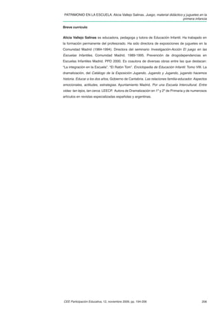 PATRIMONIO EN LA ESCUELA. Alicia Vallejo Salinas. Juego, material didáctico y juguetes en la
                                                                            primera infancia

Breve currículo


Alicia Vallejo Salinas es educadora, pedagoga y tutora de Educación Infantil. Ha trabajado en
la formación permanente del profesorado. Ha sido directora de exposiciones de juguetes en la
Comunidad Madrid (1984-1994). Directora del seminario Investigación-Acción El juego en las
Escuelas Infantiles, Comunidad Madrid. 1989-1995. Prevención de drogodependencias en
Escuelas Infantiles Madrid. PPD 2000. Es coautora de diversas obras entre las que destacan:
“La integración en la Escuela”. “El Ratón Tom”. Enciclopedia de Educación Infantil. Tomo VIII. La
dramatización, del Catálogo de la Exposición Jugando, Jugando y Jugando, jugando hacemos
historia. Educar a los dos años, Gobierno de Cantabria. Las relaciones familia-educador. Aspectos
emocionales, actitudes, estrategias. Ayuntamiento Madrid. Por una Escuela Intercultural. Entre
vidas: tan lejos, tan cerca. LEECP. Autora de Dramatización en 1º y 2º de Primaria y de numerosos
artículos en revistas especializadas españolas y argentinas.




CEE Participación Educativa, 12, noviembre 2009, pp. 194-206                                 206
 