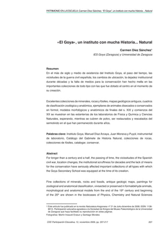 PATRIMONIO EN LA ESCUELA. Carmen Díez Sánchez. “El Goya”, un instituto con mucha Historia…Natural




           «El Goya», un instituto con mucha Historia... Natural

                                                                            Carmen Díez Sánchez1
                                                IES Goya (Zaragoza) y Universidad de Zaragoza




Resumen
En el más de siglo y medio de existencia del Instituto Goya, el paso del tiempo, las
vicisitudes de la guerra civil española, los cambios de ubicación, la dejadez institucional
durante décadas y la falta de medios para la conservación han hecho mella en las
importantes colecciones de todo tipo con las que fue dotado el centro en el momento de
su creación.



Excelentes colecciones de minerales, rocas y fósiles, mapas geológicos antiguos, cuadros
de clasiﬁcación zoológica y anatómica, ejemplares de animales disecados o conservados
en formol, modelos morfológicos y anatómicos de ﬁnales del s. XIX y comienzos del
XX se muestran en las estanterías de los laboratorios de Física y Química y Ciencias
Naturales, esperando, mientras se cubren de polvo, ser restaurados y rescatados del
semiolvido en el que han permanecido durante años.



Palabras clave: Instituto Goya, Manuel Díaz Arcaya, Juan Moneva y Puyol, instrumental
de laboratorio, Catálogo del Gabinete de Historia Natural, colecciones de rocas,
colecciones de fósiles, catalogar, conservar.



Abstract
For longer than a century and a half, the passing of time, the vicissitudes of the Spanish
civil war, location changes, the institutional scrufﬁness for decades and the lack of means
for the conservation have seriously affected important collections of all types with which
the Goya Secondary School was equipped at the time of its creation.



Fine collections of minerals, rocks and fossils, antique geologic maps, paintings for
zoological and anatomical classiﬁcation, vivisected or preserved in formaldehyde animals,
morphological and anatomical models from the end of the 19th century and beginning
of the 20th are shown in the bookcases of Physics, Chemistry and Natural Sciences



1 Este artículo fue publicado en la revista Naturaleza Aragonesa nº 21 de Julio-diciembre de 2008. ISSN: 1138-
  8013. Participación educativa agradece a la Sociedad de Amigos del Museo Paleontológico de la Universidad
  de Zaragoza que haya facilitado su reproducción en estas páginas.
Fotografías: Martín Insausti Erasun y Santiago Morales


CEE Participación Educativa, 12, noviembre 2009, pp. 207-217                                              207
 