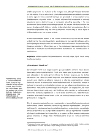 MONOGRÁFICO. Gema Paniagua Valle. El desarrollo de la Educación Infantil: un crecimiento costoso


                          and the progressive rise in places for the youngest ones, although the social demand is
                          not still covered. This is, undoubtedly, good news that increases educational possibilities
                          in some ages in which essential learnings are produced in all development areas
                          (socioemotional, cognitive, motor …). Studies emphasize the importance of attending
                          educational centres before the age of compulsory schooling, especially in the most
                          economically and culturally disadvantaged people, not only for the repercussion in the
                          current development of children, but also for beneﬁts in their future education. But not
                          all centres or programs keep the same quality level, which is why its actual impact in
                          children development can be very variable.



                          In this article relevant aspects of the current situation in our country will be revised,
                          underlining that the evident quantitative growth does not correspond in all cases with a
                          similar pedagogical development, nor with some resource conditions that ensure quality.
                          Advances propelled by different laws and by the most pioneering professionals have not
                          been able to modify the school atmosphere that characterizes our Infant Education in
                          most centres.


                          Keywords: Infant Education, educational centre, schooling, stage, cycle, ratios, family,
                          teacher, curriculum.


                          ¿Una etapa o dos ciclos?

                          La Educación Infantil es la etapa educativa que va desde los primeros meses de vida
                          hasta la educación primaria (6 años). Como en la mayor parte de los países europeos1,
                          está articulada en dos ciclos: primer ciclo de 0 a 3 años y segundo, de 3 a 6 años.
                          La división a los 3 años no parece responder a un punto de inﬂexión en el desarrollo
Formalmente existe
la continuidad entre      evolutivo sino más bien al adelanto masivo de la edad de escolarización en colegio,
ciclos, aunque hay        dentro del proceso de extensión del tiempo de escolarización de los años 90. Aunque se
una falla entre ambos     deﬁenda formalmente la continuidad entre ciclos, hay una falla entre ambos debido a que
porque son distintas
las instituciones que     son distintas instituciones quienes acogen a los mayores y a los pequeños, se exigen
los acogen, se exigen     distintas titulaciones en cada caso y, en los últimos años, también se ha fracturado la
distintas titulaciones    continuidad curricular, aspectos que se van a revisar a continuación. Todo ello lleva a
en cada caso y se
ha fracturado la          una cierta jerarquización entre ambos ciclos, con un mayor reconocimiento de la labor
continuidad curricular.   profesional en el segundo.


                          Otra de las cuestiones que diferencia a los dos ciclos en la actualidad es su dependencia
                          administrativa. En todo el territorio nacional el segundo ciclo depende de las Consejerías
                          de Educación, mientras que hay diversidad de situaciones en las distintas comunidades
                          en lo que respecta al 0-3: aunque cada vez son más las que dependen de educación,
                          aún hay comunidades en las que se ubica en el área social. Este aspecto no es menor,
                          ya que condiciona el enfoque más o menos educativo al que nos vamos a referir más
                          adelante.


                          1 Todas las referencias a la situación en Europa están extraídas del estudio: EURYDICE, E.A.C.E.A. (2009):
                            Early Childhood Education and Care in Europe: Tackling Social and Cultural inequallities.


                          CEE Participación Educativa, 12, noviembre 2009, pp. 20-34                                             21
 