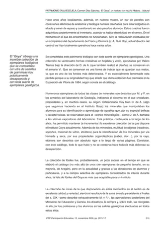 PATRIMONIO EN LA ESCUELA. Carmen Díez Sánchez. “El Goya”, un instituto con mucha Historia…Natural


                         Hace unos años localizamos, además, en nuestro museo, un par de paneles con
                         conexiones eléctricas de anatomía y ﬁsiología humana diseñados para estar colgados en
                         el aula y servir de repaso y cuestionario en vivo para los alumnos. Estos cuadros fueron
                         adquiridos posteriormente al inventario, cuando ya había electricidad en el centro. En el
                         momento en el que los encontramos no funcionaban, pero la restauración efectuada por
                         un compañero del departamento de Física y Química (J. A. Ruiz Llop, actual director del
                         centro) los hizo totalmente operativos hace varios años.



El “Goya” alberga una    Se completaba este patrimonio biológico con toda suerte de ejemplares geológicos. Una
increíble colección de   colección de veinticuatro formas cristalinas en hojalata y vidrio, ejecutadas por Valero
ejemplares biológicos
que se completaba        Tiestos bajo la dirección de D. de A. (que también realizó el diseño), se conservan en
con otra de semillas     el armario VI. Que se conservan es una forma de indicar que se guardan sus restos,
de gramíneas hoy         ya que es uno de los fondos más deteriorados. Y es especialmente lamentable esta
prácticamente
desaparecida y           pérdida porque a su originalidad hay que añadir que dicha colección fue premiada en la
con toda suerte de       Exposición de Vitoria de 1884, según consta en el catálogo.
ejemplares geológicos.

                         Numerosos ejemplares de todas las clases de minerales son descritos por M. y P. en
                         los armarios del laboratorio de Geología, indicando el sistema en el que cristalizan,
                         propiedades y, en muchos casos, su origen. Diferenciaba muy bien D. de A. (algo
                         que seguimos haciendo en el Instituto Goya) los minerales que manipulaban los
                         alumnos para su identiﬁcación y aprendizaje de aquellos que, por su especial belleza
                         y características, se reservaban para el «recreo mineralógico», como D. de A. llamaba
                         a las vitrinas expositoras del laboratorio. Esta práctica, continuada a lo largo de los
                         años, ha permitido mantener (e incrementar) la excelente colección de la que dispone
                         el Instituto Goya actualmente. Además de los minerales, multitud de objetos (reactivos,
                         soportes, material de vidrio, etcétera) para la identiﬁcación de los minerales por vía
                         húmeda y seca, por sus propiedades organolépticas (sabor, olor…), por la raya,
                         etcétera son descritos con absoluto rigor a lo largo de varias páginas. Constatar,
                         con este catálogo, todo lo que hubo y no se conserva hace todavía más dolorosa su
                         desaparición.



                         La colección de fósiles fue, probablemente, un poco escasa en el tiempo en que se
                         elaboró el catálogo (no más allá de unos cien ejemplares de pequeño tamaño, en su
                         mayoría, de Aragón), pero en la actualidad y gracias a las donaciones de alumnos y
                         particulares, y a la compra selectiva de ejemplares considerados de interés durante
                         años, la lista de fósiles del Goya es más que aceptable para un instituto.



                         La colección de rocas de la que disponemos en estos momentos en el centro es de
                         excelente calidad y variedad, siendo el resultado de la suma entre la ya existente a ﬁnales
                         del s. XIX –como describe exhaustivamente M. y P.–, las aportaciones posteriores del
                         Ministerio de Educación y Ciencia, los donativos, la compra y, sobre todo, las recogidas
                         in situ por los profesores y los alumnos en las salidas geológicas efectuadas en todos
                         estos años.

                         CEE Participación Educativa, 12, noviembre 2009, pp. 207-217                                 215
 