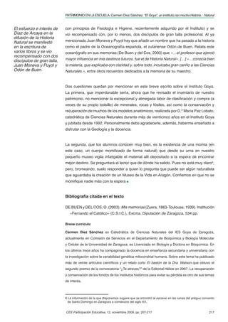 PATRIMONIO EN LA ESCUELA. Carmen Díez Sánchez. “El Goya”, un instituto con mucha Historia…Natural


El esfuerzo e interés de    con principios de Fisiología e Higiene, recientemente adquirido por el Instituto) y se
Díaz de Arcaya en la        vio recompensado con, por lo menos, dos discípulos de gran talla profesional. Al ya
difusión de la Historia
Natural se manifestó        mencionado Juan Moneva y Puyol hay que añadir un nombre que ha pasado a la historia
en la escritura de          como el padre de la Oceanografía española, el zufariense Odón de Buen. Relata este
varios libros y se vio      oceanógrafo en sus memorias (De Buen y del Cos, 2003) que «…el profesor que ejerció
recompensado con dos
discípulos de gran talla,   mayor inﬂuencia en mis destinos futuros, fue el de Historia Natural». […] «…conocía bien
Juan Moneva y Puyol y       la materia, que explicaba con claridad y, sobre todo, inculcaba gran cariño a las Ciencias
Odón de Buen.               Naturales.», entre otros recuerdos dedicados a la memoria de su maestro.



                            Dos cuestiones quedan por mencionar en este breve escrito sobre el Instituto Goya.
                            La primera, que imperdonable sería, ahora que he revisado el inventario de nuestro
                            patrimonio, no mencionar la excepcional y abnegada labor de clasiﬁcación y compra (a
                            veces de su propio bolsillo) de minerales, rocas y fósiles, así como la conservación y
                            recuperación de muchos de los modelos anatómicos, realizada por D.ª María Paz Lobato,
                            catedrática de Ciencias Naturales durante más de veinticinco años en el Instituto Goya
                            y jubilada desde 1992. Personalmente debo agradecerle, además, haberme enseñado a
                            disfrutar con la Geología y la docencia.



                            La segunda, que los alumnos conocen muy bien, es la existencia de una momia (en
                            este caso, un cuerpo momiﬁcado de forma natural) que desde su urna en nuestro
                            pequeño museo vigila infatigable el material allí depositado a la espera de encontrar
                            mejor destino. Se preguntará el lector que de dónde ha salido. Pues no está muy claro6,
                            pero, bromeando, suelo responder a quien lo pregunta que puede ser algún naturalista
                            que aguardaba la creación de un Museo de la Vida en Aragón. Conﬁemos en que no se
                            momiﬁque nadie más con la espera



                            Bibliografía citada en el texto

                            DE BUEN y DEL COS, O. (2003). Mis memorias (Zuera, 1863-Toulouse, 1939). Institución
                               «Fernando el Católico» (C.S.I.C.), Excma. Diputación de Zaragoza. 534 pp.

                            Breve currículo

                            Carmen Díez Sánchez es Catedrática de Ciencias Naturales del IES Goya de Zaragoza,
                            actualmente en Comisión de Servicios en el Departamento de Bioquímica y Biología Molecular
                            y Celular de la Universidad de Zaragoza, es Licenciada en Biología y Doctora en Bioquímica. En
                            los últimos trece años ha compaginado la docencia en enseñanza secundaria y universitaria con
                            la investigación sobre la variabilidad genética mitocondrial humana. Sobre este tema ha publicado
                            más de veinte artículos cientíﬁcos y un relato corto El bastón de la Dra. Watson que obtuvo el
                            segundo premio de la convocatoria “¿Te atreves?” de la Editorial Hélice en 2007. La recuperación
                            y conservación de los fondos de los institutos históricos para evitar su pérdida es otro de sus temas
                            de interés.



                            6 La información de la que disponemos sugiere que se encontró al excavar en las ruinas del antiguo convento
                              de Santo Domingo en Zaragoza a comienzos del siglo XX.


                            CEE Participación Educativa, 12, noviembre 2009, pp. 207-217                                           217
 