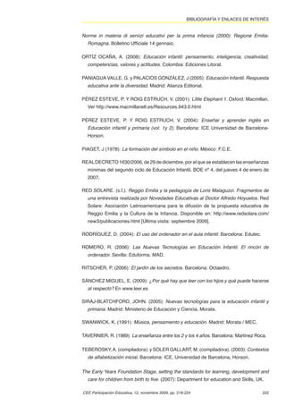 BIBLIOGRAFÍA Y ENLACES DE INTERÉS


Norme in materia di servizi educativi per la prima infancia (2000): Regione Emilia-
  Romagna. Bolletino Ufﬁciale 14 gennaio.

ORTÍZ OCAÑA, A. (2008): Educación infantil: pensamiento, inteligencia, creatividad,
  competencias, valores y actitudes. Colombia: Ediciones Litoral.

PANIAGUA VALLE, G. y PALACIOS GONZÁLEZ, J (2005): Educación Infantil. Respuesta
  educativa ante la diversidad. Madrid: Alianza Editorial.

PÉREZ ESTEVE, P. Y ROIG ESTRUCH, V. (2001): Little Elephant 1. Oxford: Macmillan.
  Ver http://www.macmillanelt.es/Resources.943.0.html

PÉREZ ESTEVE, P. Y ROIG ESTRUCH, V. (2004): Enseñar y aprender inglés en
  Educación infantil y primaria (vol. 1y 2). Barcelona: ICE Universidad de Barcelona-
  Horsori.

PIAGET, J (1978): La formación del símbolo en el niño. México: F.C.E.

REAL DECRETO 1630/2006, de 29 de diciembre, por el que se establecen las enseñanzas
  mínimas del segundo ciclo de Educación Infantil. BOE nº 4, del jueves 4 de enero de
  2007.

RED SOLARE. (s.f.). Reggio Emilia y la pedagogía de Loris Malaguzzi. Fragmentos de
  una entrevista realizada por Novedades Educativas al Doctor Alfredo Hoyuelos. Red
  Solare: Asociación Latinoamericana para la difusión de la propuesta educativa de
  Reggio Emilia y la Cultura de la Infancia. Disponible en: http://www.redsolare.com/
  new3/publicaciones.html [Última visita: septiembre 2009].

RODRÍGUEZ, D. (2004): El uso del ordenador en el aula infantil. Barcelona: Edutec.

ROMERO, R. (2006): Las Nuevas Tecnologías en Educación Infantil. El rincón de
  ordenador. Sevilla: Eduforma. MAD.

RITSCHER, P. (2006): El jardín de los secretos. Barcelona: Octaedro.

SÁNCHEZ MIGUEL, E. (2009): ¿Por qué hay que leer con los hijos y qué puede hacerse
  al respecto? En www.leer.es

SIRAJ-BLATCHFORD, JOHN. (2005): Nuevas tecnologías para la educación infantil y
  primaria. Madrid: Ministerio de Educación y Ciencia, Morata.

SWANWICK, K. (1991): Música, pensamiento y educación. Madrid: Morata / MEC.

TAVERNIER, R. (1989): La enseñanza entre los 2 y los 4 años. Barcelona: Martínez Roca.

TEBEROSKY, A. (compiladora); y SOLER GALLART, M. (compiladora). (2003): Contextos
  de alfabetización inicial. Barcelona: ICE, Universidad de Barcelona, Horsori.


The Early Years Foundation Stage, setting the standards for learning, development and
  care for children from birth to ﬁve. (2007): Department for education and Skills, UK.

CEE Participación Educativa, 12, noviembre 2009, pp. 218-224                           222
 