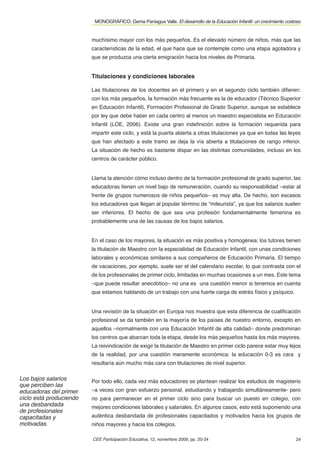 MONOGRÁFICO. Gema Paniagua Valle. El desarrollo de la Educación Infantil: un crecimiento costoso


                         muchísimo mayor con los más pequeños. Es el elevado número de niños, más que las
                         características de la edad, el que hace que se contemple como una etapa agotadora y
                         que se produzca una cierta emigración hacia los niveles de Primaria.


                         Titulaciones y condiciones laborales

                         Las titulaciones de los docentes en el primero y en el segundo ciclo también diﬁeren:
                         con los más pequeños, la formación más frecuente es la de educador (Técnico Superior
                         en Educación Infantil), Formación Profesional de Grado Superior, aunque se establece
                         por ley que debe haber en cada centro al menos un maestro especialista en Educación
                         Infantil (LOE, 2006). Existe una gran indeﬁnición sobre la formación requerida para
                         impartir este ciclo, y está la puerta abierta a otras titulaciones ya que en todas las leyes
                         que han afectado a este tramo se deja la vía abierta a titulaciones de rango inferior.
                         La situación de hecho es bastante dispar en las distintas comunidades, incluso en los
                         centros de carácter público.


                         Llama la atención cómo incluso dentro de la formación profesional de grado superior, las
                         educadoras tienen un nivel bajo de remuneración, cuando su responsabilidad –estar al
                         frente de grupos numerosos de niños pequeños– es muy alta. De hecho, son escasos
                         los educadores que llegan al popular término de “mileurista”, ya que los salarios suelen
                         ser inferiores. El hecho de que sea una profesión fundamentalmente femenina es
                         probablemente una de las causas de los bajos salarios.


                         En el caso de los mayores, la situación es más positiva y homogénea: los tutores tienen
                         la titulación de Maestro con la especialidad de Educación Infantil, con unas condiciones
                         laborales y económicas similares a sus compañeros de Educación Primaria. El tiempo
                         de vacaciones, por ejemplo, suele ser el del calendario escolar, lo que contrasta con el
                         de los profesionales de primer ciclo, limitadas en muchas ocasiones a un mes. Este tema
                         –que puede resultar anecdótico– no una es una cuestión menor si tenemos en cuenta
                         que estamos hablando de un trabajo con una fuerte carga de estrés físico y psíquico.


                         Una revisión de la situación en Europa nos muestra que esta diferencia de cualiﬁcación
                         profesional se da también en la mayoría de los países de nuestro entorno, excepto en
                         aquellos –normalmente con una Educación Infantil de alta calidad– donde predominan
                         los centros que abarcan toda la etapa, desde los más pequeños hasta los más mayores.
                         La reivindicación de exigir la titulación de Maestro en primer ciclo parece estar muy lejos
                         de la realidad, por una cuestión meramente económica: la educación 0-3 es cara y
                         resultaría aún mucho más cara con titulaciones de nivel superior.

Los bajos salarios       Por todo ello, cada vez más educadores se plantean realizar los estudios de magisterio
que perciben las
educadoras del primer    –a veces con gran esfuerzo personal, estudiando y trabajando simultáneamente- pero
ciclo está produciendo   no para permanecer en el primer ciclo sino para buscar un puesto en colegio, con
una desbandada           mejores condiciones laborales y salariales. En algunos casos, esto está suponiendo una
de profesionales
capacitadas y            auténtica desbandada de profesionales capacitados y motivados hacia los grupos de
motivadas.               niños mayores y hacia los colegios.

                         CEE Participación Educativa, 12, noviembre 2009, pp. 20-34                                    24
 