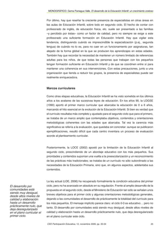 MONOGRÁFICO. Gema Paniagua Valle. El desarrollo de la Educación Infantil: un crecimiento costoso


                            Por último, hay que reseñar la creciente presencia de especialistas en otras áreas en
                            las aulas de Educación Infantil, sobre todo en segundo ciclo. El hecho de contar con
                            profesorado de inglés, de educación física, etc. suele ser presentado a las familias
                            –y percibido por éstas– como un factor de calidad, pero no siempre se exige a este
                            profesorado una suﬁciente formación en Educación Infantil. Hay que vigilar esta
                            tendencia, distinguiendo cuándo es imprescindible la especialización (p.ej., segunda
                            lengua) de cuándo no lo es, para no caer en un funcionamiento por asignaturas, tan
                            alejado de la forma global en la que se producen los aprendizajes en estas edades.
                            También hay que recordar la necesidad de mantener un número limitado de referencias
                            adultas para los niños, de que todas las personas que trabajan con los pequeños
                            tengan formación suﬁciente en Educación Infantil y de que se coordinen entre sí para
                            mantener una coherencia en sus intervenciones. Con estas precauciones, junto a una
                            organización que tienda a reducir los grupos, la presencia de especialistas puede ser
                            realmente enriquecedora.


                            Marcos curriculares

                            Como otras etapas educativas, la Educación Infantil se ha visto sometida en los últimos
                            años a los avatares de las sucesivas leyes de educación. En los años 90, la LOGSE
                            (1990) aportó el primer marco curricular que abarcaba la educación de 0 a 6 años,
                            marcando el hito esencial en la evolución de la Educación Infantil. Si bien es verdad que
                            el currículo resultaba más completo y ajustado para el segundo ciclo que para el primero,
                            se trataba de un marco amplio que contemplaba objetivos, contenidos y orientaciones
                            metodológicas coherentes con las edades que abarcaba. Tal vez la carencia más
                            signiﬁcativa se refería a la evaluación, que quedaba sin concretar: aunque se publicaron
                            ejempliﬁcaciones, resultó difícil que cada centro inventara un proceso de evaluación
                            acorde al planteamiento curricular.



                            Posteriormente, la LOCE (2002) apostó por la limitación de la Educación Infantil al
                            segundo ciclo, prescindiendo de un abordaje educativo con los más pequeños. Sus
                            prioridades y contenidos suponían una vuelta a la preescolarización y un reconocimiento
                            de las prácticas más tradicionales; se trataba de un currículo no sólo subordinado a las
                            necesidades de la Educación Primaria, sino que, en algunos aspectos, adelantaba sus
                            contenidos.



                            La ley actual (LOE, 2006) ha recuperado formalmente la condición educativa del primer
El desarrollo por           ciclo, pero no ha avanzado en absoluto en su regulación. Frente al amplio desarrollo de la
comunidades está            propuesta en el segundo ciclo, desde el Ministerio de Educación tan sólo se señalan unos
siendo muy desigual,
                            breves objetivos para el primer ciclo y algunas orientaciones metodológicas generales,
desde altos niveles de
calidad y elaboración       dejando a las comunidades el desarrollo de prácticamente la totalidad del currículo para
hasta un desarrollo         los más pequeños. El mensaje implícito parece claro: el ciclo 0-3 es educativo… pero no
prácticamente nulo, que
                            tanto. El desarrollo por comunidades está siendo muy desigual, desde altos niveles de
deja desregularizado
en el plano curricular el   calidad y elaboración hasta un desarrollo prácticamente nulo, que deja desregularizado
primer ciclo.               en el plano curricular este ciclo.

                            CEE Participación Educativa, 12, noviembre 2009, pp. 20-34                                    25
 