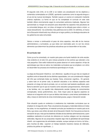 MONOGRÁFICO. Gema Paniagua Valle. El desarrollo de la Educación Infantil: un crecimiento costoso


El segundo ciclo (3-6), en la LOE sí se realizó una actualización de los objetivos y
contenidos contemplados en LOGSE, aportando cuestiones como la segunda lengua o
el uso de las nuevas tecnologías. También supuso un avance en evaluación mediante
criterios explícitos. La forma en que se ha completado el currículo en este ciclo
también diﬁere enormemente según la comunidad autónoma implicada. Algunas han
aprovechado su margen de actuación para desarrollar los aspectos más peculiares de
su comunidad (lengua, etc.); en otras, el margen se ha utilizado para volver a incluir –a
veces textualmente– los contenidos más polémicos de la LOCE. En deﬁnitiva, el marco
de la Educación Infantil está muy inﬂuido por el signo político y la ideología educativa de
los gobiernos de cada comunidad.



Vamos a revisar a continuación el peso de otros aspectos, más allá de los marcos
administrativos y curriculares, ya que éstos son esenciales pero no son los únicos
elementos que determinan las prácticas educativas que se desarrollan en las aulas.



El currículo real

Como ya se ha comentado, en nuestro país pesa una fuerte tradición de corte escolar,
más evidente en el ciclo 3-6, pero incluso presente en los centros que atienden a los
más pequeños. Este estilo tradicional se puede observar en varios aspectos: el tipo de
aprendizajes que más se valora, los materiales curriculares que se emplean o en cómo
se desarrollan los procesos de enseñanza-aprendizaje en el aula.


La etapa de Educación Infantil es –con diferencia– aquélla en la que más se respeta el
equilibrio entre el desarrollo de las distintas capacidades, con una consideración integral
del niño que contempla todas sus facetas: física, emocional, cognitiva... En general,
y sobre todo en el primer ciclo, la atención educativa a los distintos aspectos está
presente a lo largo de toda la jornada, con un currículo real bastante equilibrado, pero
llama la atención que lo que se muestra como educativo (programaciones, información
a las familias, etc.) es aquello más clásicamente escolar (trabajo de conocimientos
conceptuales, tareas grafomotrices, etc.). Este mayor peso de algunos aspectos se
traduce en el segundo ciclo en que se dedica más tiempo a unas tareas (actividades de
silla y mesa) en detrimento de otras (motricidad gruesa, juego e interacción social).



Esta situación queda en evidencia si analizamos los materiales curriculares que se
emplean en el segundo ciclo. Pese a la presencia de juegos y materiales lúdicos en todas
las aulas, no nos engañemos, el material curricular por excelencia en nuestro país es la
ﬁcha, que viene a ser el libro de texto de la Educación Infantil. Con frecuencia se tiene la
sensación de que, más que los boletines oﬁciales de las distintas administraciones, quien
establece realmente el currículo de referencia en muchos colegios son las empresas
editoriales. Algunas de sus propuestas respetan algo más la globalidad del aprendizaje
infantil –con sugerencias de actividades variadas, aunque siempre en torno a la ﬁcha–,
pero muchas de ellas suponen un trabajo bastante mecánico (tareas de rellenado,
práctica de grafías sin signiﬁcado…).

CEE Participación Educativa, 12, noviembre 2009, pp. 20-34                                    26
 