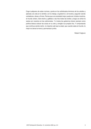 Coge cualquiera de estas normas y ponla en los soﬁsticados términos de los adultos y
aplícala a la vida en tu familia o en tu trabajo, al gobierno o al mundo y seguirán siendo
verdaderas, claras y ﬁrmes. Piensa que una sociedad mejor puede ser si todos nosotros,
el mundo entero, tiene leche y galletas a las tres todas las tardes y luego se echan la
siesta con nosotros en las colchonetas. Y si todos los gobiernos tienen siempre como
política básica colocar las cosas en su sitio y arreglar sus propios líos. Y comprobarás
que continua siendo cierto, no importa cuál sea tu edad, que cuando sales al mundo, lo
mejor es darse la mano y permanecer juntos.


                                                                         Robert Fulghum




CEE Participación Educativa, 12, noviembre 2009, pp. 2-3                                3
 