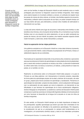 MONOGRÁFICO. Gema Paniagua Valle. El desarrollo de la Educación Infantil: un crecimiento costoso


Cuando en los             serio con las familias, la etapa de Educación Infantil se está revelando como un medio
centros infantiles se     privilegiado para favorecer la integración social de familias inmigrantes. Este trabajo
desarrolla un trabajo
serio con las familias,   serio estaría basado en el contacto cotidiano y cercano, en actitudes de respeto hacia
esta etapa se está        las pautas de crianza de otras culturas, en brindar a las familias espacios de encuentro,
revelando como un         intercambio y reﬂexión sobre la educación de sus hijos y en poder compartir tiempo con
medio privilegiado
para favorecer la         sus hijos dentro del aula, para disfrutarlos y conocer otros modelos de estimulación e
integración social de     intervención con sus hijos.
familias inmigrantes.

                          La idea del centro infantil como lugar de encuentro e intercambio entre familias no sólo
                          beneﬁcia a las minorías, sino al conjunto de las familias. En un momento en que muchas
                          familias viven en una situación de cierto aislamiento, en que se están cambiando las
                          pautas de crianza y de ocio infantil, los padres y las madres necesitan espacios donde
                          recibir formación y, sobre todo, donde intercambiar y compartir.



                          Hacia la superación de las viejas polémicas

                          Una polémica sempiterna en la Educación Infantil es si ésta debe limitarse al presente,
                          a ser genuinamente infantil, o estar enfocada a la preparación de la Primaria, incluso a ir
                          adelantando algunos de sus contenidos.



                          Fascinados por la capacidad de desarrollo en los primeros años, tendemos a aprovechar
                          para que se produzcan el máximo de aprendizajes en estas edades de enorme plasticidad,
                          pero a veces esto conduce a presionar en exceso a los niños. La discusión fundamental
                          se reﬁere sobre todo a la lectura, la escritura y el cálculo, y está presente en todos los
                          países, en un sentido o en otro.



                          Realmente, la controversia sobre si la Educación Infantil debe preparar o no para la
                          Primaria es una falsa polémica: vivir intensamente el momento evolutivo, desarrollar
                          de forma plena los aprendizajes propios de la edad y disfrutar de la escuela y de estar
                          en grupo, prepara para futuros procesos de aprendizaje y socialización. Pensemos en
                          aprendizajes tan esenciales –propios de estas edades– como la adquisición del lenguaje
                          oral. La estimulación de este aspecto así como la detección y la intervención en las
                          diﬁcultades sí que favorece los aprendizajes de la futura escolarización obligatoria,
                          donde el lenguaje es omnipresente. La asistencia a centros de Educación Infantil puede
                          compensar en parte las carencias en el desarrollo lingüístico debidas al nivel sociocultural
                          así como favorecer el desarrollo de la lengua de la escuela en el caso de niños de
                          familias inmigrantes.



                          En este sentido, en Educación Infantil siempre se ha dado importancia al trabajo de
                          los prerrequisitos: aquellos aprendizajes que tienen que estar bien cimentados en los
                          niños para que accedan sin diﬁcultad a los posteriores aprendizajes. Por desgracia,
                          la consideración de qué es un prerrequisito no siempre está fundamentada en la
                          investigación y el conocimiento cientíﬁco actual, y tanto en los materiales curriculares

                          CEE Participación Educativa, 12, noviembre 2009, pp. 20-34                                    31
 