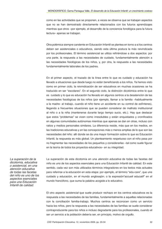 MONOGRÁFICO. Gema Paniagua Valle. El desarrollo de la Educación Infantil: un crecimiento costoso


                         como en las actividades que se proponen, a veces se observa que se trabajan aspectos
                         que no se han demostrado directamente relacionados con los futuros aprendizajes
                         mientras que otros –por ejemplo, el desarrollo de la conciencia fonológica para la futura
                         lectura– apenas se trabajan.



                         Otra polémica siempre candente en Educación Infantil se plantea en torno a si los centros
                         deben ser asistenciales o educativos, siendo esta última postura la más reivindicada
                         por los profesionales. El término asistencial se utiliza reﬁriéndose a dos aspectos: por
                         una parte, la respuesta a las necesidades de cuidado, fundamentalmente atención a
                         las necesidades ﬁsiológicas de los niños, y, por otra, la respuesta a las necesidades
                         fundamentalmente laborales de los padres.



                         En el primer aspecto, el trazado de la línea entre lo que es cuidado y educación ha
                         llevado a situaciones que desde luego no están beneﬁciando a los niños. Ya hemos visto
                         como en primer ciclo, la reivindicación de ser educativos en muchas ocasiones se ha
                         traducido en ser “escolares”. En el segundo ciclo, la distinción dicotómica entre lo que
                         es cuidado y lo que es educación ha llevado en algunos centros a la desatención de las
                         necesidades ﬁsiológicas de los niños (por ejemplo, llamar a la familia –habitualmente
                         a la madre- al trabajo, cuando el niño tiene un accidente en su control de esfínteres),
                         llegando a frecuentes situaciones que se pueden considerar de maltrato institucional
                         al niño o a la niña (mantenerse durante largo tiempo sucio, etc.). Hay que destacar
                         que estos “problemas” se viven como irresolubles y están enquistados y croniﬁcados
                         en algunas comunidades autónomas mientras que apenas se dan en otras, incluso con
                         ratios y medios personales similares. La diferencia reside, más que en los medios, en
                         las tradiciones educativas y en las concepciones más o menos amplias de lo que son las
                         necesidades del niño: allí donde se da una mayor formación sobre lo que es Educación
                         Infantil, la respuesta es más global. Un planteamiento respetuoso con el niño pasa por
                         no fragmentar las necesidades de los pequeños y considerarlas –tal como suele ﬁgurar
                         en la teoría de todos los proyectos educativos– en su integridad.



La superación de la      La superación de esta dicotomía en una atención educativa de todas las facetas del
dicotomía, educativa     niño es uno de los aspectos esenciales para una Educación Infantil de calidad. En este
o asistencial, en una
atención educativa       sentido, cada vez son más utilizados términos integradores en los textos más actuales
de todas las facetas     para referirse a la educación en esta etapa: por ejemplo, el término “edu-care”, que une
del niño es uno de los   cuidado y educación, en el mundo anglosajón; o la expresión“accueil educatif” en el
aspectos esenciales
para una Educación       mundo francófono, que suma la palabra acogida a lo educativo.
Infantil de calidad.

                         El otro aspecto asistencial que suele producir rechazo en los centros educativos es la
                         respuesta a las necesidades de las familias, fundamentalmente a aquellas relacionadas
                         con la conciliación familia-trabajo. Muchos centros se reconocen como un servicio
                         hacia los niños, pero la respuesta a las necesidades de las familias se suele considerar
                         contraproducente para los niños e incluso degradante para los profesionales, cuando el
                         ser un servicio a la población debería ser, en principio, motivo de orgullo.

                         CEE Participación Educativa, 12, noviembre 2009, pp. 20-34                                    32
 
