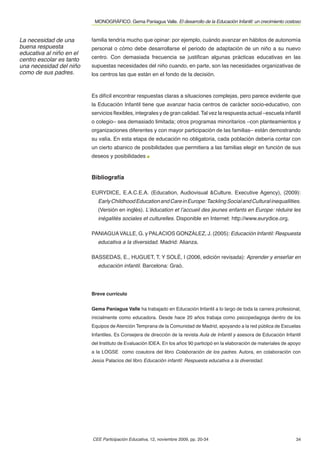 MONOGRÁFICO. Gema Paniagua Valle. El desarrollo de la Educación Infantil: un crecimiento costoso


La necesidad de una       familia tendría mucho que opinar: por ejemplo, cuándo avanzar en hábitos de autonomía
buena respuesta           personal o cómo debe desarrollarse el periodo de adaptación de un niño a su nuevo
educativa al niño en el
centro escolar es tanto   centro. Con demasiada frecuencia se justiﬁcan algunas prácticas educativas en las
una necesidad del niño    supuestas necesidades del niño cuando, en parte, son las necesidades organizativas de
como de sus padres.       los centros las que están en el fondo de la decisión.



                          Es difícil encontrar respuestas claras a situaciones complejas, pero parece evidente que
                          la Educación Infantil tiene que avanzar hacia centros de carácter socio-educativo, con
                          servicios ﬂexibles, integrales y de gran calidad. Tal vez la respuesta actual –escuela infantil
                          o colegio– sea demasiado limitada; otros programas minoritarios –con planteamientos y
                          organizaciones diferentes y con mayor participación de las familias– están demostrando
                          su valía. En esta etapa de educación no obligatoria, cada población debería contar con
                          un cierto abanico de posibilidades que permitiera a las familias elegir en función de sus
                          deseos y posibilidades



                          Bibliografía

                          EURYDICE, E.A.C.E.A. (Education, Audiovisual &Culture. Executive Agency), (2009):
                             Early Childhood Education and Care in Europe: Tackling Social and Cultural inequallities.
                             (Versión en inglés). L’éducation et l’accueil des jeunes enfants en Europe: réduire les
                             inégalités sociales et culturelles. Disponible en Internet: http://www.eurydice.org.

                          PANIAGUA VALLE, G. y PALACIOS GONZÁLEZ, J. (2005): Educación Infantil: Respuesta
                             educativa a la diversidad. Madrid: Alianza.

                          BASSEDAS, E., HUGUET, T. Y SOLÉ, I (2006, edición revisada): Aprender y enseñar en
                             educación infantil. Barcelona: Graó.




                          Breve currículo


                          Gema Paniagua Valle ha trabajado en Educación Infantil a lo largo de toda la carrera profesional,
                          inicialmente como educadora. Desde hace 20 años trabaja como psicopedagoga dentro de los
                          Equipos de Atención Temprana de la Comunidad de Madrid, apoyando a la red pública de Escuelas
                          Infantiles. Es Consejera de dirección de la revista Aula de Infantil y asesora de Educación Infantil
                          del Instituto de Evaluación IDEA. En los años 90 participó en la elaboración de materiales de apoyo
                          a la LOGSE como coautora del libro Colaboración de los padres. Autora, en colaboración con
                          Jesús Palacios del libro Educación infantil: Respuesta educativa a la diversidad.




                          CEE Participación Educativa, 12, noviembre 2009, pp. 20-34                                       34
 