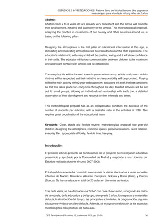 ESTUDIOS E INVESTIGACIONES. Paloma Sainz de Vicuña Barroso. Una propuesta
                                    metodológica para el aula de niños y niñas de 2 años

Abstract
Children from 2 to 3 years old are already very competent and the school will promote
their development, initiative and autonomy to the utmost. This methodological proposal,
analyzing the practice in classrooms of our country and other countries around us, is
based on the following pillars:



Designing the atmosphere is the ﬁrst pillar of educational intervention at this age, a
stimulating and motivating atmosphere will be created to favour the child experience. The
educator's relationship with every child will be positive, loving and it will show conﬁdence
in their skills. The educator will favour communication between children to the maximum
and a constant contact with families will be established.



The everyday life will be focused towards personal autonomy, which is why each child’s
rhythms will be respected and their initiative and responsibility will be promoted. Playing
will be the main activity in the 2 year-old classroom; educators will seek the best conditions
so that this takes place for a long time throughout the day. Guided activities will be set
out for small groups, allowing an individualized relationship with each one, a detailed
observation of their development and respect for their interests and times.



This methodological proposal has as an indispensable condition the decrease of the
number of students per educator, with a desirable ratio in the activities of 1/10. This
requires great coordination of the educational team.



Keywords: Clear, stable and ﬂexible routine, methodological proposal, two year-old
children, designing the atmosphere, common spaces, personal relations, peers relation,
everyday life, appropriate difﬁculty, ﬂexible time, free play.



Introducción

El presente artículo presenta las conclusiones de un proyecto de investigación educativa
presentado y aprobado por la Comunidad de Madrid y responde a una Licencia por
Estudios realizada durante el curso 2007-2008.



El trabajo básicamente ha consistido en una serie de visitas efectuadas a varias escuelas
infantiles de Madrid, Barcelona, Alicante, Pamplona, Bolonia y Roma (Italia), y Orebro
(Suecia). Se han analizado un total de 20 aulas en diferentes contextos.



Tras cada visita, se ha efectuado una “ﬁcha” con cada observación, recogiendo los datos
de la escuela, de la educadora y del grupo, siempre de 2 años, los espacios y materiales
del aula, la distribución del tiempo, las principales actividades, la programación, algunas
situaciones vividas y un plano del aula. Además, se incluye una valoración de los aspectos
metodológicos más positivos de cada aula.

CEE Participación Educativa, 12, noviembre 2009, pp. 35-55                                 36
 