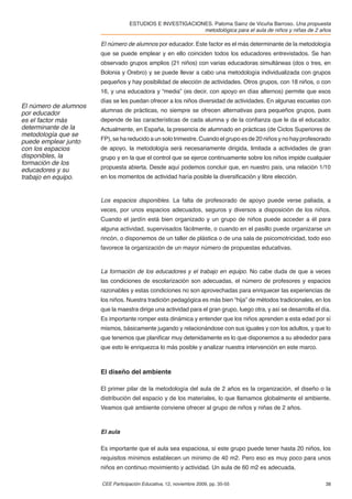 ESTUDIOS E INVESTIGACIONES. Paloma Sainz de Vicuña Barroso. Una propuesta
                                                           metodológica para el aula de niños y niñas de 2 años

                       El número de alumnos por educador. Este factor es el más determinante de la metodología
                       que se puede emplear y en ello coinciden todos los educadores entrevistados. Se han
                       observado grupos amplios (21 niños) con varias educadoras simultáneas (dos o tres, en
                       Bolonia y Orebro) y se puede llevar a cabo una metodología individualizada con grupos
                       pequeños y hay posibilidad de elección de actividades. Otros grupos, con 18 niños, o con
                       16, y una educadora y “media” (es decir, con apoyo en días alternos) permite que esos
                       días se les puedan ofrecer a los niños diversidad de actividades. En algunas escuelas con
El número de alumnos
por educador           alumnas de prácticas, no siempre se ofrecen alternativas para pequeños grupos, pues
es el factor más       depende de las características de cada alumna y de la conﬁanza que le da el educador.
determinante de la     Actualmente, en España, la presencia de alumnado en prácticas (de Ciclos Superiores de
metodología que se
puede emplear junto    FP), se ha reducido a un solo trimestre. Cuando el grupo es de 20 niños y no hay profesorado
con los espacios       de apoyo, la metodología será necesariamente dirigida, limitada a actividades de gran
disponibles, la        grupo y en la que el control que se ejerce continuamente sobre los niños impide cualquier
formación de los
educadores y su        propuesta abierta. Desde aquí podemos concluir que, en nuestro país, una relación 1/10
trabajo en equipo.     en los momentos de actividad haría posible la diversiﬁcación y libre elección.



                       Los espacios disponibles. La falta de profesorado de apoyo puede verse paliada, a
                       veces, por unos espacios adecuados, seguros y diversos a disposición de los niños.
                       Cuando el jardín está bien organizado y un grupo de niños puede acceder a él para
                       alguna actividad, supervisados fácilmente, o cuando en el pasillo puede organizarse un
                       rincón, o disponemos de un taller de plástica o de una sala de psicomotricidad, todo eso
                       favorece la organización de un mayor número de propuestas educativas.



                       La formación de los educadores y el trabajo en equipo. No cabe duda de que a veces
                       las condiciones de escolarización son adecuadas, el número de profesores y espacios
                       razonables y estas condiciones no son aprovechadas para enriquecer las experiencias de
                       los niños. Nuestra tradición pedagógica es más bien “hija” de métodos tradicionales, en los
                       que la maestra dirige una actividad para el gran grupo, luego otra, y así se desarrolla el día.
                       Es importante romper esta dinámica y entender que los niños aprenden a esta edad por sí
                       mismos, básicamente jugando y relacionándose con sus iguales y con los adultos, y que lo
                       que tenemos que planiﬁcar muy detenidamente es lo que disponemos a su alrededor para
                       que esto le enriquezca lo más posible y analizar nuestra intervención en este marco.



                       El diseño del ambiente

                       El primer pilar de la metodología del aula de 2 años es la organización, el diseño o la
                       distribución del espacio y de los materiales, lo que llamamos globalmente el ambiente.
                       Veamos qué ambiente conviene ofrecer al grupo de niños y niñas de 2 años.



                       El aula

                       Es importante que el aula sea espaciosa, si este grupo puede tener hasta 20 niños, los
                       requisitos mínimos establecen un mínimo de 40 m2. Pero eso es muy poco para unos
                       niños en continuo movimiento y actividad. Un aula de 60 m2 es adecuada.

                       CEE Participación Educativa, 12, noviembre 2009, pp. 35-55                                  38
 