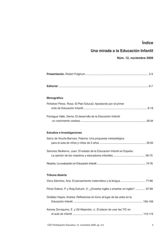 Índice

                                                        Una mirada a la Educación Infantil
                                                                                          Núm. 12, noviembre 2009




Presentación. Robert Fulghum .................................................................................... 2-3



Editorial .......................................................................................................................... 6-7



Monográﬁco

Peñalver Pérez, Rosa: El Plan Educa3. Apostando por el primer
     ciclo de Educación Infantil ................................................................................... 8-19


Paniagua Valle, Gema: El desarrollo de la Educación Infantil:
      un crecimiento costoso ................................................................................................... 20-34



Estudios e Investigaciones

Saínz de Vicuña Barroso, Paloma: Una propuesta metodológica
     para el aula de niños y niñas de 2 años .................................................................... 35-55


Sánchez Muliterno, Juan: El estado de la Educación Infantil en España.
     La opinión de los maestros y educadores infantiles ......................................... 56-73

Reseña. La evaluación en Educación Infantil .......................................................................... 74-76



Tribuna Abierta

Viera Sánchez, Ana: El pensamiento matemático y la lengua ................................ 77-86

Pérez Esteve, P. y Roig Estruch, V.: ¿Enseñar inglés o enseñar en inglés? ............. 87-99


Giráldez Hayes, Andrea: Reﬂexiones en torno al lugar de las artes en la
     Educación Infantil. .......................................................................................... 100-109

Asorey Zorraquino, E. y Gil Alejandre, J.: El placer de usar las TIC en
     el aula de infantil ............................................................................................ 110-119


CEE Participación Educativa, 12, noviembre 2009, pp. 4-5                                                                              4
 