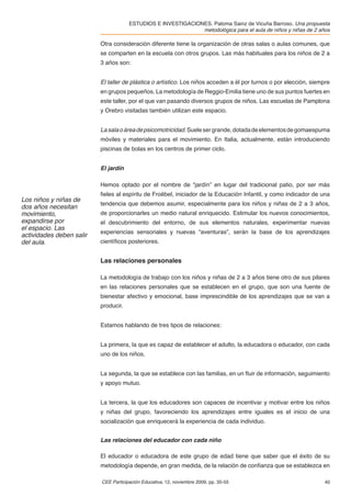 ESTUDIOS E INVESTIGACIONES. Paloma Sainz de Vicuña Barroso. Una propuesta
                                                              metodológica para el aula de niños y niñas de 2 años

                          Otra consideración diferente tiene la organización de otras salas o aulas comunes, que
                          se comparten en la escuela con otros grupos. Las más habituales para los niños de 2 a
                          3 años son:


                          El taller de plástica o artístico. Los niños acceden a él por turnos o por elección, siempre
                          en grupos pequeños. La metodología de Reggio-Emilia tiene uno de sus puntos fuertes en
                          este taller, por el que van pasando diversos grupos de niños. Las escuelas de Pamplona
                          y Orebro visitadas también utilizan este espacio.


                          La sala o área de psicomotricidad. Suele ser grande, dotada de elementos de gomaespuma
                          móviles y materiales para el movimiento. En Italia, actualmente, están introduciendo
                          piscinas de bolas en los centros de primer ciclo.


                          El jardín

                          Hemos optado por el nombre de “jardín” en lugar del tradicional patio, por ser más
                          ﬁeles al espíritu de Froëbel, iniciador de la Educación Infantil, y como indicador de una
Los niños y niñas de
                          tendencia que debemos asumir, especialmente para los niños y niñas de 2 a 3 años,
dos años necesitan
movimiento,               de proporcionarles un medio natural enriquecido. Estimular los nuevos conocimientos,
expandirse por            el descubrimiento del entorno, de sus elementos naturales, experimentar nuevas
el espacio. Las
                          experiencias sensoriales y nuevas “aventuras”, serán la base de los aprendizajes
actividades deben salir
del aula.                 cientíﬁcos posteriores.


                          Las relaciones personales

                          La metodología de trabajo con los niños y niñas de 2 a 3 años tiene otro de sus pilares
                          en las relaciones personales que se establecen en el grupo, que son una fuente de
                          bienestar afectivo y emocional, base imprescindible de los aprendizajes que se van a
                          producir.


                          Estamos hablando de tres tipos de relaciones:


                          La primera, la que es capaz de establecer el adulto, la educadora o educador, con cada
                          uno de los niños.


                          La segunda, la que se establece con las familias, en un ﬂuir de información, seguimiento
                          y apoyo mutuo.


                          La tercera, la que los educadores son capaces de incentivar y motivar entre los niños
                          y niñas del grupo, favoreciendo los aprendizajes entre iguales es el inicio de una
                          socialización que enriquecerá la experiencia de cada individuo.


                          Las relaciones del educador con cada niño

                          El educador o educadora de este grupo de edad tiene que saber que el éxito de su
                          metodología depende, en gran medida, de la relación de conﬁanza que se establezca en

                          CEE Participación Educativa, 12, noviembre 2009, pp. 35-55                               40
 
