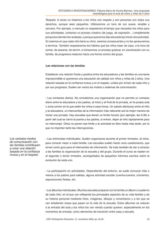 ESTUDIOS E INVESTIGACIONES. Paloma Sainz de Vicuña Barroso. Una propuesta
                                                               metodológica para el aula de niños y niñas de 2 años

                           Respeto. A veces no tratamos a los niños con respeto y son personas con todos sus
                           derechos, aunque sean pequeños. Utilizaremos un tono de voz suave, amable y
                           cercano. Por ejemplo, a menudo no respetamos el tiempo que necesitan los niños para
                           sus actividades, cortamos un proceso creativo (de juego, de expresión…) simplemente
                           porque los demás han acabado, o porque queremos (las educadoras) iniciar otra actividad.
                           Si creemos en que cada niño tiene su ritmo, seamos consecuentes y no les apresuremos
                           a terminar. También respetaremos los hábitos que los niños traen de casa, a la hora de
                           comer, de asearse, de dormir, e iniciaremos un proceso gradual, en coordinación con su
                           familia, de progresiva madurez hacia una forma común del grupo.



                           Las relaciones con las familias


                           Establecer una relación ﬂuida y positiva entre los educadores y las familias es una tarea
                           imprescindible si queremos una educación de calidad con niños y niñas de 2 años. Una
                           relación basada en la conﬁanza mutua y en el respeto, unidos por el bien de cada niño y
                           por sus progresos. Suelen ser varios los modos o sistemas de comunicación:



                           - Los contactos diarios. No concebimos una organización que no permita un contacto
                           diario entre la educadora y los padres, al inicio y al ﬁnal de la jornada, en la propia aula
                           o zona común en la que estén los niños a esas horas. Un saludo afectuoso entre el niño
                           y la educadora, un intercambio de la información más relevante son la mejor manera de
                           iniciar una jornada. Hay escuelas que tienen un límite horario (por ejemplo, las 9,30) a
                           partir del cual se cierra la puerta y los padres, si entran, dejan al niño rápidamente para
                           no interrumpir. Otras no ponen ese límite y la actividad es libre hasta más tarde, por lo
                           que no importan tanto las interrupciones.


Los variados modos         - Las entrevistas individuales. Suelen organizarse durante el primer trimestre, al inicio,
de comunicación con        para conocer mejor a cada familia. Las escuelas suelen hacer unos cuestionarios, que
las familias contribuyen
a crear una relación       sirven como guía para el intercambio de información. Se trata también de dar a conocer
basada en la conﬁanza      a las familias la organización de la escuela y del grupo. Durante el curso se repiten en
mutua y en el respeto.     el segundo o tercer trimestre, acompañados de pequeños informes escritos sobre la
                           evolución de cada uno.



                           - La participación en actividades. Dependiendo del entorno, se suele convocar más o
                           menos a los padres para salidas, alguna actividad escolar (cuenta-cuentos, conciertos,
                           exposiciones) ﬁestas, etc.



                           - Los álbumes individuales. Muchas escuelas preparan con la familia un álbum o cuaderno
                           de cada niño, en el que van reﬂejando los principales aspectos de su vida familiar y de
                           su historia personal mediante fotos, imágenes, dibujos y comentarios y a los que se
                           van añadiendo cosas que pasan en la vida de la escuela. Estos álbumes se colocan
                           a la entrada del aula y los niños los van viendo cuando quieren, especialmente en los
                           momentos de entrada, como elementos de transición entre casa y escuela.

                           CEE Participación Educativa, 12, noviembre 2009, pp. 35-55                               42
 