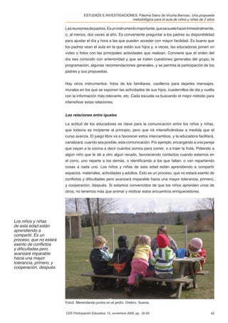 ESTUDIOS E INVESTIGACIONES. Paloma Sainz de Vicuña Barroso. Una propuesta
                                                             metodológica para el aula de niños y niñas de 2 años

                         Las reuniones de padres. Es un instrumento importante, que se suele hacer trimestralmente,
                         o, al menos, dos veces al año. Es conveniente preguntar a los padres su disponibilidad
                         para ajustar el día y hora a las que pueden acceder con mayor facilidad. Es bueno que
                         los padres vean el aula en la que están sus hijos y, a veces, las educadoras ponen un
                         vídeo o fotos con las principales actividades que realizan. Conviene que el orden del
                         día sea conocido con anterioridad y que se traten cuestiones generales del grupo, la
                         programación, algunas recomendaciones generales, y se permita la participación de los
                         padres y sus propuestas.


                         Hay otros instrumentos: fotos de los familiares, casilleros para dejarles mensajes,
                         murales en los que se exponen las actividades de sus hijos, cuadernillos de ida y vuelta
                         con la información más relevante, etc. Cada escuela va buscando el mejor método para
                         intensiﬁcar estas relaciones.


                         Las relaciones entre iguales

                         La actitud de los educadores es clave para la comunicación entre los niños y niñas,
                         que todavía es incipiente al principio, pero que irá intensiﬁcándose a medida que el
                         curso avanza. El juego libre va a favorecer estos intercambios, y la educadora facilitará,
                         canalizará, cuando sea posible, esta comunicación. Por ejemplo, encargando a una pareja
                         que vayan a la cocina a decir cuántos somos para comer, o a traer la fruta. Pidiendo a
                         algún niño que le dé a otro algún recado, favoreciendo contactos cuando estamos en
                         el corro, uno reparte a los demás, o identiﬁcando a los que faltan, o van repartiendo
                         cosas a cada uno. Los niños y niñas de esta edad están aprendiendo a compartir
                         espacios, materiales, actividades y adultos. Esto es un proceso, que no estará exento de
                         conﬂictos y diﬁcultades pero avanzará imparable hacia una mayor tolerancia, primero,
                         y cooperación, después. Si estamos convencidos de que los niños aprenden unos de
                         otros, no tenemos más que animar y motivar estos encuentros enriquecedores.




Los niños y niñas
de esta edad están
aprendiendo a
compartir. Es un
proceso, que no estará
exento de conﬂictos
y diﬁcultades pero
avanzará imparable
hacia una mayor
tolerancia, primero, y
cooperación, después.




                         Foto2. Merendando juntos en el jardín. Orebro, Suecia.


                         CEE Participación Educativa, 12, noviembre 2009, pp. 35-55                             43
 