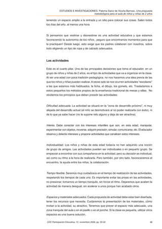 ESTUDIOS E INVESTIGACIONES. Paloma Sainz de Vicuña Barroso. Una propuesta
                                    metodológica para el aula de niños y niñas de 2 años

teniendo un espacio amplio a la entrada y un sitio para colocar sus cosas. Salen todos
los días del año, al menos una hora.



Si pensamos que vestirse y desvestirse es una actividad educativa y que estamos
favoreciendo la autonomía de los niños, ¡seguro que encontramos momentos para que
la practiquen! Desde luego, esto exige que los padres colaboren con nosotros, sobre
todo eligiendo un tipo de ropa y de calzado adecuados.



Las actividades

Este es el cuarto pilar. Una de las principales decisiones que toma el educador, en un
grupo de niños y niñas de 2 años, es el tipo de actividades que va a organizar en la clase.
Al ser una edad con poca tradición pedagógica, no nos hacemos una idea previa de las
que los niños y niñas pueden realizar. A veces solo se nos ocurren actividades “escolares”
a las que estamos más habituados, la ﬁcha, el dibujo, los gomets, etc. Trasladamos a
estos pequeños los métodos propios de la enseñanza tradicional de mesas y sillas. No
olvidemos los principios que deben presidir las actividades:



Diﬁcultad adecuada. La actividad se situará en la “zona de desarrollo próximo”, ni muy
alejada del desarrollo actual (el niño se desmotivará al no poder realizarla con éxito), ni
de lo que ya sabe hacer (no le supone reto alguno y deja de ser atractiva).



Interés. Debe conectar con los intereses infantiles que son, en esta edad, manipular,
experimentar con objetos, moverse, adquirir precisión, simular, comunicarse, etc. El educador
observa y detecta intereses y propone actividades que canalicen estos intereses.



Individualidad. Los niños y niñas de esta edad todavía no han adquirido una noción
de grupo de amigos. Las actividades pueden ser individuales o en pequeño grupo. Se
empiezan a encontrar con sus compañeros en la actividad, pero su decisión es individual,
así como su ritmo a la hora de realizarla. Pero también, por otro lado, favoreceremos el
encuentro, la ayuda entre los niños, la colaboración.



Tiempo ﬂexible. Seremos muy cuidadosos en el tiempo de realización de las actividades,
respetando los tiempos de cada uno. Es importante evitar las prisas en las actividades,
no presionar, tomarnos un tiempo tranquilo, sin forzar el ritmo. Dejaremos que acaben la
actividad de manera desigual, sin acelerar a unos porque han acabado otros.



Espacios y materiales adecuados. Cada propuesta de actividad debe estar bien diseñada,
tener los recursos que necesita. Cuidaremos la presentación de los materiales, cómo
invitan a la actividad, su atractivo. Tenemos que prever el espacio más adecuado, una
zona tranquila del aula o en el pasillo o en el porche. Si la clase es pequeña, utilizar otros
espacios es una buena solución.

CEE Participación Educativa, 12, noviembre 2009, pp. 35-55                                 48
 
