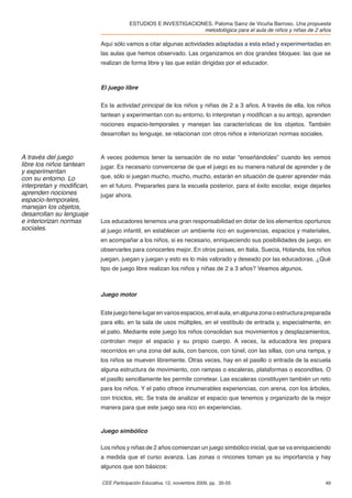 ESTUDIOS E INVESTIGACIONES. Paloma Sainz de Vicuña Barroso. Una propuesta
                                                              metodológica para el aula de niños y niñas de 2 años

                          Aquí sólo vamos a citar algunas actividades adaptadas a esta edad y experimentadas en
                          las aulas que hemos observado. Las organizamos en dos grandes bloques: las que se
                          realizan de forma libre y las que están dirigidas por el educador.



                          El juego libre


                          Es la actividad principal de los niños y niñas de 2 a 3 años. A través de ella, los niños
                          tantean y experimentan con su entorno, lo interpretan y modiﬁcan a su antojo, aprenden
                          nociones espacio-temporales y manejan las características de los objetos. También
                          desarrollan su lenguaje, se relacionan con otros niños e interiorizan normas sociales.



A través del juego        A veces podemos tener la sensación de no estar “enseñándoles” cuando les vemos
libre los niños tantean   jugar. Es necesario convencerse de que el juego es su manera natural de aprender y de
y experimentan
con su entorno. Lo        que, sólo si juegan mucho, mucho, mucho, estarán en situación de querer aprender más
interpretan y modiﬁcan,   en el futuro. Prepararles para la escuela posterior, para el éxito escolar, exige dejarles
aprenden nociones         jugar ahora.
espacio-temporales,
manejan los objetos,
desarrollan su lenguaje
e interiorizan normas     Los educadores tenemos una gran responsabilidad en dotar de los elementos oportunos
sociales.                 al juego infantil, en establecer un ambiente rico en sugerencias, espacios y materiales,
                          en acompañar a los niños, si es necesario, enriqueciendo sus posibilidades de juego, en
                          observarles para conocerles mejor. En otros países, en Italia, Suecia, Holanda, los niños
                          juegan, juegan y juegan y esto es lo más valorado y deseado por las educadoras. ¿Qué
                          tipo de juego libre realizan los niños y niñas de 2 a 3 años? Veamos algunos.



                          Juego motor


                          Este juego tiene lugar en varios espacios, en el aula, en alguna zona o estructura preparada
                          para ello, en la sala de usos múltiples, en el vestíbulo de entrada y, especialmente, en
                          el patio. Mediante este juego los niños consolidan sus movimientos y desplazamientos,
                          controlan mejor el espacio y su propio cuerpo. A veces, la educadora les prepara
                          recorridos en una zona del aula, con bancos, con túnel, con las sillas, con una rampa, y
                          los niños se mueven libremente. Otras veces, hay en el pasillo o entrada de la escuela
                          alguna estructura de movimiento, con rampas o escaleras, plataformas o escondites. O
                          el pasillo sencillamente les permite corretear. Las escaleras constituyen también un reto
                          para los niños. Y el patio ofrece innumerables experiencias, con arena, con los árboles,
                          con triciclos, etc. Se trata de analizar el espacio que tenemos y organizarlo de la mejor
                          manera para que este juego sea rico en experiencias.



                          Juego simbólico

                          Los niños y niñas de 2 años comienzan un juego simbólico inicial, que se va enriqueciendo
                          a medida que el curso avanza. Las zonas o rincones toman ya su importancia y hay
                          algunos que son básicos:

                          CEE Participación Educativa, 12, noviembre 2009, pp. 35-55                               49
 