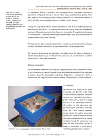 ESTUDIOS E INVESTIGACIONES. Paloma Sainz de Vicuña Barroso. Una propuesta
                                                                     metodológica para el aula de niños y niñas de 2 años

Con los bloques                  no sólo juegan, lo que ya es bueno, sino que experimentan y aprenden, ejercitan su
descubren simetrías,             autonomía, no hay una manera de hacerlo bien o mal, y, todos los niños, pueden hacer
actúan sobre su
entorno, pueden                  algo, sea cual sea su nivel de control. Además, expresan sus sentimientos mediante el
crear y recrear mil              juego simbólico que enseguida empiezan a realizar con los bloques.
veces y, de este
modo, experimentan,
aprenden y ejercitan su          Cada pieza se puede subdividir, entre varias hacen el todo. Al caer los bloques al suelo
autonomía.
                                 experimentan el equilibrio. Las simetrías les gustan, las buscan enseguida. Los bloques
                                 estimulan el lenguaje, que usan entre ellos y con el educador. El juego cooperativo exige
                                 la comunicación. El educador tiene múltiples oportunidades para resolver conﬂictos que
                                 produce la interacción entre los niños.



                                 Pronto empiezan a dar un signiﬁcado simbólico a las piezas, a representar el mundo que
                                 conocen, carreteras, rascacielos, jaulas para animales, casas para personas.



                                 Es importante la presencia del educador en la clase, cerca del juego, representa el
                                 interés del adulto en lo que el niño construye, eso hace a la vez interesarse al niño en
                                 perfeccionar su obra, y en interpretarla.



                                 El juego manipulativo

                                 En este apartado hablaremos de un tipo de juego que realiza el niño, libremente, cuando
                                 le proporcionamos el material oportuno, y que, a través de la manipulación de materiales
                                 y objetos, desarrolla capacidades cognitivas, lingüísticas y relacionales. Sería la
                                 continuación del “juego heurístico” del año anterior. Veamos cómo se puede concretar.



                                                                                         La mesa azul

                                                                                         Se trata de una mesa con un balde
                                                                                         incrustado, que permite a los niños,
                                                                                         situados de pie a su alrededor, manipular
                                                                                         arena u otro material continuo (arroz,
                                                                                         pasta, harina, etc.) y realizar un juego
                                                                                         que es, a la vez, sensorial y simbólico,
                                                                                         al introducir no sólo elementos para
                                                                                         la manipulación (coladores, cucharas,
                                                                                         tubos, etc.) sino también pequeñas
                                                                                         ramas, casitas de madera, personitas,
                                                                                         coches, etc. Admite muchas variedades
                                                                                         tanto del material base como de objetos
                                                                                         complementarios. En ocasiones, esta
                                                                                         mesa no está en la clase, sino en el
                                                                                         pasillo o en el baño o en el porche.
   Foto 4. La mesa azul, juego para dos en el pasillo. Roma, Italia                      También puede situarse en el jardín.


                                 CEE Participación Educativa, 12, noviembre 2009, pp. 35-55                                     51
 