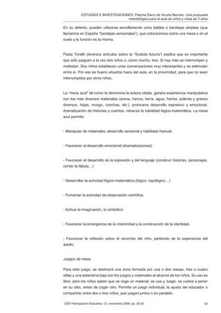 ESTUDIOS E INVESTIGACIONES. Paloma Sainz de Vicuña Barroso. Una propuesta
                                    metodológica para el aula de niños y niñas de 2 años

En su defecto, pueden utilizarse sencillamente unos baldes o bandejas amplias (que
llamamos en España “bandejas sensoriales”), que colocaremos sobre una mesa o en el
suelo y la función es la misma.



Paola Tonelli (diversos artículos sobre la “Scatola Azurra”) explica que es importante
que sólo jueguen a la vez dos niños o, como mucho, tres. Si hay más se interrumpen y
molestan. Dos niños establecen unas conversaciones muy interesantes y se estimulan
entre sí. Por eso es bueno situarlos fuera del aula, en la proximidad, para que no sean
interrumpidos por otros niños.



La “mesa azul” tal como la denomina la autora citada, genera experiencia manipulativa
con los más diversos materiales (arena, harina, tierra, agua, hierba, polenta y granos
diversos, hojas, musgo, conchas, etc.), promueve desarrollo expresivo y emocional,
dramatización de historias y cuentos, refuerza la habilidad lógico-matemática. La mesa
azul permite:


- Manipular de materiales, desarrollo sensorial y habilidad manual.


- Favorecer el desarrollo emocional (dramatizaciones).


- Favorecer el desarrollo de la expresión y del lenguaje (construir historias, personajes,
contar la fábula…)


- Desarrollar la actividad lógico-matemática (lógico, topológico…)


- Fomentar la actividad de observación cientíﬁca.


- Activar la imaginación, lo simbólico.


- Favorecer la emergencia de la interioridad y la construcción de la identidad.


- Favorecer la reﬂexión sobre el recorrido del niño, partiendo de la experiencia del
adulto.


Juegos de mesa

Para este juego, se destinará una zona formada por una o dos mesas, tres o cuatro
sillas y una estantería baja con los juegos y materiales al alcance de los niños. Su uso es
libre, pero los niños saben que se coge un material, se usa y, luego, se vuelve a poner
en su sitio, antes de coger otro. Permite un juego individual, la ayuda del educador o
compartirlo entre dos o tres niños, que juegan juntos o en paralelo.

CEE Participación Educativa, 12, noviembre 2009, pp. 35-55                               52
 