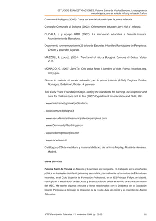 ESTUDIOS E INVESTIGACIONES. Paloma Sainz de Vicuña Barroso. Una propuesta
                                     metodológica para el aula de niños y niñas de 2 años

Comune di Bologna (2007): Carta del servizi educativi per la prima infanzia.

Consiglio Comunale di Bologna (2003): Orientamenti educativi per i nidi d´ infancia.

CUCALA, J. y equipo IMEB (2007): La intervenció educativa a l´escola bressol.
   Ayuntamiento de Barcelona.

Documento conmemorativo de 25 años de Escuelas Infantiles Municipales de Pamplona:
   Crecer y aprender jugando.

MAZZOLI, F. (coord). (2001): Trent´anni di nido a Bologna. Comune di Bolota. Vídeo
   VHS.

MONACO, C. (2007) ZeroTre. Che cosa fanno i bambini al nido. Roma: Infantiae.org.
   CD y guía.

Norme in materia di servizi educativi per la prima infancia (2000) Regione Emilia-
   Romagna. Bolletino Ufﬁciale 14 gennaio.

The Early Years Foundation Stage, setting the standards for learning, development and
   care for children from birth to ﬁve (2007) Department for education and Skills, UK..

. www.teachernet.gov.uk/publications

. www.comune.bologna.it

. www.escuelasinfantilesmunicipalesdepamplona.com

. www.CommunityPlaythings.com

. www.teachingstrategies.com

. www.mce-ﬁnem.it

Catálogos y CD de mobiliario y material didáctico de la ﬁrma Mirplay, Alcalá de Henares.
   Madrid.


Breve currículo


Paloma Sainz de Vicuña es Maestra y Licenciada en Geografía. Ha trabajado en la enseñanza
pública en los niveles de infantil, primaria y secundaria, y actualmente es formadora de Educadores
Infantiles, en el Ciclo Superior de Formación Profesional, en el IES Príncipe Felipe, de Madrid.
Participó en la elaboración de la LOGSE y en su aplicación, desde el servicio de Educación Infantil
del MEC. Ha escrito algunos artículos y libros relacionados con la Didáctica de la Educación
Infantil. Pertenece al Consejo de Dirección de la revista Aula de Infantil y es miembro de Acción
Educativa.




CEE Participación Educativa, 12, noviembre 2009, pp. 35-55                                      55
 