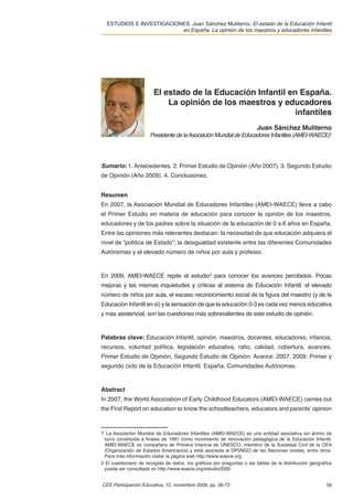 ESTUDIOS E INVESTIGACIONES. Juan Sánchez Muliterno. El estado de la Educación Infantil
                          en España. La opinión de los maestros y educadores infantiles




                        El estado de la Educación Infantil en España.
                            La opinión de los maestros y educadores
                                                             infantiles
                                                                        Juan Sánchez Muliterno
                      Presidente de la Asociación Mundial de Educadores Infantiles (AMEI-WAECE)1




Sumario: 1. Antecedentes. 2. Primer Estudio de Opinión (Año 2007). 3. Segundo Estudio
de Opinión (Año 2009). 4. Conclusiones.


Resumen
En 2007, la Asociación Mundial de Educadores Infantiles (AMEI-WAECE) lleva a cabo
el Primer Estudio en materia de educación para conocer la opinión de los maestros,
educadores y de los padres sobre la situación de la educación de 0 a 6 años en España.
Entre las opiniones más relevantes destacan: la necesidad de que educación adquiera el
nivel de “política de Estado”; la desigualdad existente entre las diferentes Comunidades
Autónomas y el elevado número de niños por aula y profesor.



En 2009, AMEI-WAECE repite el estudio2 para conocer los avances percibidos. Pocas
mejoras y las mismas inquietudes y críticas al sistema de Educación Infantil: el elevado
número de niños por aula, el escaso reconocimiento social de la ﬁgura del maestro (y de la
Educación Infantil en sí) y la sensación de que la educación 0-3 es cada vez menos educativa
y más asistencial, son las cuestiones más sobresalientes de este estudio de opinión.



Palabras clave: Educación Infantil, opinión, maestros, docentes, educadores, infancia,
recursos, voluntad política, legislación educativa, ratio, calidad, cobertura, avances.
Primer Estudio de Opinión, Segundo Estudio de Opinión. Avance. 2007. 2009. Primer y
segundo ciclo de la Educación Infantil. España. Comunidades Autónomas.



Abstract
In 2007, the World Association of Early Childhood Educators (AMEI-WAECE) carries out
the First Report on education to know the schoolteachers, educators and parents’ opinion



1 La Asociación Mundial de Educadores Infantiles (AMEI-WAECE) es una entidad asociativa sin ánimo de
  lucro constituida a ﬁnales de 1991 como movimiento de renovación pedagógica de la Educación Infantil.
  AMEI-WAECE es compañero de Primera Infancia de UNESCO, miembro de la Sociedad Civil de la OEA
  (Organización de Estados Americanos) y está asociada al DPI/NGO de las Naciones Unidas, entre otros.
  Para más información visitar la página web http://www.waece.org
2 El cuestionario de recogida de datos, los gráﬁcos por preguntas o las tablas de la distribución geográﬁca
  puede ser consultado en http://www.waece.org/estudio2009.


CEE Participación Educativa, 12, noviembre 2009, pp. 56-73                                              56
 
