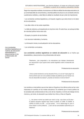 ESTUDIOS E INVESTIGACIONES. Juan Sánchez Muliterno. El estado de la Educación Infantil
                                                    en España. La opinión de los maestros y educadores infantiles

                          Según las respuestas recibidas, las alusiones a la falta de calidad de esta etapa educativa y la
                          ya comentada falta de conocimientos y voluntad política de actuar es una constante entre los
                          cuestionarios recibidos; y esta falta de calidad es resultado de (por orden de importancia):

                          • Los constantes cambios legislativos y el impacto negativo que estos tienen en la labor
                          de los educadores.

                          • Las altas ratios en las aulas españolas.

                          • La falta de cobertura, principalmente en el primer ciclo. En esta línea, se subraya la falta
                          de voluntad política hacia este ciclo.

                          • El papel y la opinión de las familias.

                          • Los recursos materiales y humanos.

                          • La formación inicial y la actualización de los educadores.

Los constantes            • Los contenidos curriculares.
cambios legislativos en
materia de educación
desestabilizan y          Los constantes cambios legislativos en materia de educación es un hecho que
desconciertan a los
                          desestabiliza y desconcierta a los profesionales del sector.
profesionales del
sector.
                                   “Realmente, ¿han preguntado a los educadores que trabajan directamente
                                   con alumnos/as lo que supone tanto cambio legislativo sobre el desarrollo del
                                   alumno?”.


                                                                                           Profesional de la educación


                                   “¿Para cuándo tendremos una ley educativa ﬁrme y no una de "copia pega" (la
                                   misma anterior pero con unos cambios simples de palabras que nos marean a la
                                   hora de desarrollar las clases)? ¿Cuándo se tomaran en serio el tema?”.


                                                                                           Profesional de la educación



                          Los cambios a nivel político que se han dado en España en los últimos años se han visto
                          traducidos en cambios en los niveles educativos. Es evidente que el marco político de
                          la sociedad está condicionando el día a día de los maestros, la forma de trabajar de los
                          mismos y, por tanto, la educación que reciben los niños y niñas en España.


                                   “¿…les parece normal que desde que nació mi hijo –que tiene ya 26 años–
                                   el sistema educativo español haya vivido la LOECE, la LODE, la LOGSE, la
                                   LOPEG, la LOCE y la LOE… y lo que vendrá….? A mí, desde luego no, pero ni
                                   como madre ni como profesora… y de lo de las comunidades autónomas ya ni
                                   hablamos”.


                                                                                           Profesional de la educación

                          CEE Participación Educativa, 12, noviembre 2009, pp. 56-73                                   59
 