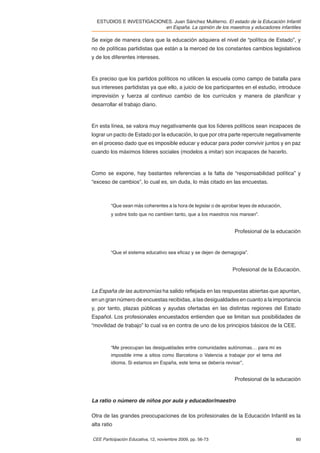 ESTUDIOS E INVESTIGACIONES. Juan Sánchez Muliterno. El estado de la Educación Infantil
                          en España. La opinión de los maestros y educadores infantiles

Se exige de manera clara que la educación adquiera el nivel de “política de Estado”, y
no de políticas partidistas que están a la merced de los constantes cambios legislativos
y de los diferentes intereses.



Es preciso que los partidos políticos no utilicen la escuela como campo de batalla para
sus intereses partidistas ya que ello, a juicio de los participantes en el estudio, introduce
imprevisión y fuerza al continuo cambio de los currículos y manera de planiﬁcar y
desarrollar el trabajo diario.



En esta línea, se valora muy negativamente que los líderes políticos sean incapaces de
lograr un pacto de Estado por la educación, lo que por otra parte repercute negativamente
en el proceso dado que es imposible educar y educar para poder convivir juntos y en paz
cuando los máximos líderes sociales (modelos a imitar) son incapaces de hacerlo.



Como se expone, hay bastantes referencias a la falta de “responsabilidad política” y
“exceso de cambios”, lo cual es, sin duda, lo más citado en las encuestas.



         “Que sean más coherentes a la hora de legislar o de aprobar leyes de educación,
         y sobre todo que no cambien tanto, que a los maestros nos marean”.


                                                                  Profesional de la educación


         “Que el sistema educativo sea eﬁcaz y se dejen de demagogia”.


                                                                 Profesional de la Educación.



La España de las autonomías ha salido reﬂejada en las respuestas abiertas que apuntan,
en un gran número de encuestas recibidas, a las desigualdades en cuanto a la importancia
y, por tanto, plazas públicas y ayudas ofertadas en las distintas regiones del Estado
Español. Los profesionales encuestados entienden que se limitan sus posibilidades de
“movilidad de trabajo” lo cual va en contra de uno de los principios básicos de la CEE.



         “Me preocupan las desigualdades entre comunidades autónomas… para mí es
         imposible irme a sitios como Barcelona o Valencia a trabajar por el tema del
         idioma. Si estamos en España, este tema se debería revisar”,


                                                                  Profesional de la educación



La ratio o número de niños por aula y educador/maestro

Otra de las grandes preocupaciones de los profesionales de la Educación Infantil es la
alta ratio

CEE Participación Educativa, 12, noviembre 2009, pp. 56-73                                 60
 
