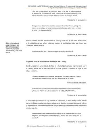 ESTUDIOS E INVESTIGACIONES. Juan Sánchez Muliterno. El estado de la Educación Infantil
                                                  en España. La opinión de los maestros y educadores infantiles

                                 “¿Por qué no se revisan las ratios por aula? ¿Por qué es más importante
                                 el derecho de los padres de elegir centro que el principio pedagógico de
                                 individualización que no se cumple debido al exceso de niños por clase?”.


                                                                                                   Profesional de la educación


                                 “Que pasara un día en un aula de tres años con 25 o más niños/as, y luego me
                                 creería de verdad que con esta ratio es imposible trabajar, sobre todo a principio
                                 de curso y en el aula de 3 años”.


                                                                                                   Profesional de la educación



                        Los educadores son los responsables de todos y cada uno de los niños de su clase,
A los educadores        y el estrés laboral que sufren está muy ligado a la cantidad de niños que tienen que
les preocupan las       “controlar” dentro del aula.
diferencias según
las Comunidades
autónomas y las altas            “yo sólo tengo dos ojos y dos manos, y con tanto niño necesito mil”
ratios.
                                                                                                   Profesional de la educación



                        El primer ciclo de la educación infantil (de 0 a 3 años)

                        Existe una opinión generalizada de falta de voluntad política hacia el primer ciclo (de 0
                        a 3 años), el cual aún se percibe como un ciclo de “guardia y custodia” en lugar de una
                        etapa educativa.


                                 “¿Cuándo se va a empezar a valorar realmente la Educación Infantil en España,
                                 y en especial el primer ciclo tan vital para el desarrollo de los niños?”


                                                                                                  Profesional de la educación.


                                 “Si el futuro de la sociedad radica en la calidad de las interrelaciones en la 1ª infancia,
                                 ¿Por qué el 1º Ciclo de E. I. no está dentro de la EDUCACIÓN?????.”.


                                                                                                   Profesional de la educación


                        A pesar de lo que dispone la Ley General de Educación, la etapa de Educación Infantil
                        se ve dividida en dos tramos etarios radicalmente distintos (profesionales que la cubren
                        y dependencias administrativas de todo tipo) que hace que no se encuentre continuidad
                        entre uno y otro.


                                 “Que se plantee como una extensión hacia abajo de los objetivos de la educación
                                 obligatoria, sin otorgarle la identidad propia y el valor real que supone para la
                                 sociedad”.

                                                                                                   Profesional de la educación

                        CEE Participación Educativa, 12, noviembre 2009, pp. 56-73                                             61
 