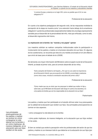 ESTUDIOS E INVESTIGACIONES. Juan Sánchez Muliterno. El estado de la Educación Infantil
                                                      en España. La opinión de los maestros y educadores infantiles

                                     “si somos Europa y estamos en el siglo XXI, como es posible que el 3-6 no sea
                                     obligatorio?!!!”


                                                                                                 Profesional de la educación



                            En cuanto a los objetivos pedagógicos del segundo ciclo, de las respuestas recibidas la
                            percepción de la etapa se muestra como “una extensión hacia debajo de la enseñanza
                            obligatoria” cuando los profesionales (especialmente) hablan de una etapa expresamente
                            sensible para el desarrollo de la personalidad del niño, más que enfocada, como lo está,
                            al desarrollo cognoscitivo del mismo.



                            La implicación de la familia: las “mamás y los papás” opinan

                            Los maestros solicitan se realicen campañas institucionales sobre la participación e
                            involucración de los padres y madres en el proceso educativo de sus hijos. En algunos
                            de los cuestionarios, se recuerda que ésta era una medida anunciada en el Libro Blanco
                            que sirvió de base para el debate de la LOGSE.



                            Se demanda una mayor información del Ministerio sobre el papel crucial de la Educación
                            Infantil, ya desde el primer ciclo, para el correcto desarrollo de los niños.


                                     Tanta campaña del Gobierno de España. ¿Por qué no una sobre la importancia
                                     de la Educación Infantil, que ya se apuntó en la LOGSE y nunca llegó a realizarse
                                     (como otras cosas, incluida la orientación educativa del primer ciclo)?


                                                                                                 Profesional de la educación


                                     “Como madre que soy es obvio que me preocupe la calidad que recibe mi hija y,
                                     sobre todo, que el Ministerio de Educación sólo tenga en cuenta a los docentes y no
                                     a los padres de familia que son los responsables de la educación de sus hijos”.


                                                                                                                  Padre/madre



                            Los padres y madres que han participado en el estudio aﬁrman estar muy preocupados
                            por la calidad de la educación que reciben sus hijos. Sus principales preocupaciones se
                            centran en dos aspectos:

Las principales             • cómo compaginar la vida laboral con la familiar.
preocupaciones de
los padres y madres
se centran en cómo          • cómo poder implicarse, de manera inteligente, en la educación que sus hijos reciben
compaginar la vida          en las aulas.
laboral con la familiar y
en cómo implicarse, de
manera inteligente, en la
educación que sus hijos     Si bien es verdad que existe la percepción entre los profesionales del sector de que los
reciben en las aulas.       padres y madres no se interesan todo lo que deberían en la educación de sus hijos (por

                            CEE Participación Educativa, 12, noviembre 2009, pp. 56-73                                     63
 