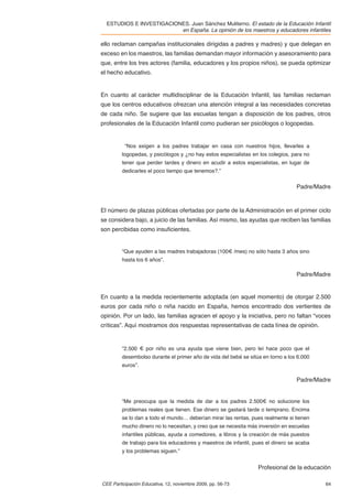 ESTUDIOS E INVESTIGACIONES. Juan Sánchez Muliterno. El estado de la Educación Infantil
                          en España. La opinión de los maestros y educadores infantiles

ello reclaman campañas institucionales dirigidas a padres y madres) y que delegan en
exceso en los maestros, las familias demandan mayor información y asesoramiento para
que, entre los tres actores (familia, educadores y los propios niños), se pueda optimizar
el hecho educativo.


En cuanto al carácter multidisciplinar de la Educación Infantil, las familias reclaman
que los centros educativos ofrezcan una atención integral a las necesidades concretas
de cada niño. Se sugiere que las escuelas tengan a disposición de los padres, otros
profesionales de la Educación Infantil como pudieran ser psicólogos o logopedas.


          “Nos exigen a los padres trabajar en casa con nuestros hijos, llevarles a
         logopedas, y psicólogos y ¿no hay estos especialistas en los colegios, para no
         tener que perder tardes y dinero en acudir a estos especialistas, en lugar de
         dedicarles el poco tiempo que tenemos?.”

                                                                                  Padre/Madre



El número de plazas públicas ofertadas por parte de la Administración en el primer ciclo
se considera bajo, a juicio de las familias. Así mismo, las ayudas que reciben las familias
son percibidas como insuﬁcientes.


         “Que ayuden a las madres trabajadoras (100€ /mes) no sólo hasta 3 años sino
         hasta los 6 años”.

                                                                                  Padre/Madre


En cuanto a la medida recientemente adoptada (en aquel momento) de otorgar 2.500
euros por cada niño o niña nacido en España, hemos encontrado dos vertientes de
opinión. Por un lado, las familias agracen el apoyo y la iniciativa, pero no faltan “voces
críticas”. Aquí mostramos dos respuestas representativas de cada línea de opinión.


         “2.500 € por niño es una ayuda que viene bien, pero leí hace poco que el
         desembolso durante el primer año de vida del bebé se sitúa en torno a los 6.000
         euros”.

                                                                                  Padre/Madre


         “Me preocupa que la medida de dar a los padres 2.500€ no solucione los
         problemas reales que tienen. Ese dinero se gastará tarde o temprano. Encima
         se lo dan a todo el mundo… deberían mirar las rentas, pues realmente si tienen
         mucho dinero no lo necesitan, y creo que se necesita más inversión en escuelas
         infantiles públicas, ayuda a comedores, a libros y la creación de más puestos
         de trabajo para los educadores y maestros de infantil, pues el dinero se acaba
         y los problemas siguen.”


                                                                  Profesional de la educación

CEE Participación Educativa, 12, noviembre 2009, pp. 56-73                                 64
 