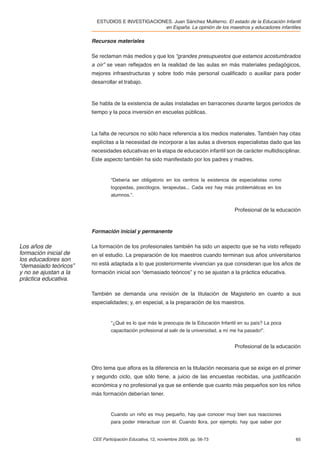 ESTUDIOS E INVESTIGACIONES. Juan Sánchez Muliterno. El estado de la Educación Infantil
                                                 en España. La opinión de los maestros y educadores infantiles

                       Recursos materiales

                       Se reclaman más medios y que los “grandes presupuestos que estamos acostumbrados
                       a oír” se vean reﬂejados en la realidad de las aulas en más materiales pedagógicos,
                       mejores infraestructuras y sobre todo más personal cualiﬁcado o auxiliar para poder
                       desarrollar el trabajo.



                       Se habla de la existencia de aulas instaladas en barracones durante largos períodos de
                       tiempo y la poca inversión en escuelas públicas.



                       La falta de recursos no sólo hace referencia a los medios materiales. También hay citas
                       explícitas a la necesidad de incorporar a las aulas a diversos especialistas dado que las
                       necesidades educativas en la etapa de educación infantil son de carácter multidisciplinar.
                       Este aspecto también ha sido manifestado por los padres y madres.


                                “Debería ser obligatorio en los centros la existencia de especialistas como
                                logopedas, psicólogos, terapeutas... Cada vez hay más problemáticas en los
                                alumnos.”.


                                                                                          Profesional de la educación



                       Formación inicial y permanente

Los años de            La formación de los profesionales también ha sido un aspecto que se ha visto reﬂejado
formación inicial de   en el estudio. La preparación de los maestros cuando terminan sus años universitarios
los educadores son
“demasiado teóricos”   no está adaptada a lo que posteriormente vivencian ya que consideran que los años de
y no se ajustan a la   formación inicial son “demasiado teóricos” y no se ajustan a la práctica educativa.
práctica educativa.

                       También se demanda una revisión de la titulación de Magisterio en cuanto a sus
                       especialidades; y, en especial, a la preparación de los maestros.


                                “¿Qué es lo que más le preocupa de la Educación Infantil en su país? La poca
                                capacitación profesional al salir de la universidad, a mí me ha pasado!”.


                                                                                          Profesional de la educación



                       Otro tema que aﬂora es la diferencia en la titulación necesaria que se exige en el primer
                       y segundo ciclo, que sólo tiene, a juicio de las encuestas recibidas, una justiﬁcación
                       económica y no profesional ya que se entiende que cuanto más pequeños son los niños
                       más formación deberían tener.


                                Cuando un niño es muy pequeño, hay que conocer muy bien sus reacciones
                                para poder interactuar con él. Cuando llora, por ejemplo, hay que saber por


                       CEE Participación Educativa, 12, noviembre 2009, pp. 56-73                                  65
 