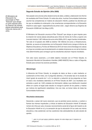 ESTUDIOS E INVESTIGACIONES. Juan Sánchez Muliterno. El estado de la Educación Infantil
                                                   en España. La opinión de los maestros y educadores infantiles

                         Segundo Estudio de Opinión (Año 2009)

El Ministerio de         Han pasado cerca de dos años desde la toma de datos, análisis y elaboración de informe
Educación ha             de resultados del Primer Estudio. En estos dos años, muchas Comunidades Autónomas
anunciado el Plan
                         asumen las competencias en materia de educación infantil y publican los decretos por
"Educa3” que otorga
un gran impulso para     los que se establece la ordenación y las enseñanzas correspondientes a la Educación
la creación de nuevas    Infantil en cada región –especialmente de primer ciclo–, según dicta la Ley Orgánica de
plazas educativas para
                         Educación 2/2006 del 3 de Mayo (LOE).
niños de menos de 3
años.

                         El Ministerio de Educación anuncia el Plan "Educa3” que otorga un gran impulso para
                         la creación de nuevas plazas educativas para niños de menos de 3 años y supone una
                         inversión total de 1.087 millones de euros entre 2008 y 2012, según fuentes ministeriales.
                         Tan solo en el pasado año 2008 se destina 130 millones de euros a infraestructuras.
                         Además, se asume el compromiso con la Educación Infantil como recoge el Informe de
                         Objetivos Educativos y Puntos de Referencia 2010 (el marco de la Estrategia de Lisboa)
                         en el que se considera que la escolarización en edades tempranas es uno de los factores
                         más determinantes para conseguir que los estudiantes alcancen mejores resultados.



                         Con este nuevo escenario, y el doble objetivo marcado con el Primer Estudio, la
                         Asociación Mundial de Educadores Infantiles (AMEI-WAECE) lleva a cabo el Segundo
                         Estudio para conocer los avances percibidos.



                         Metodología

                         A diferencia del Primer Estudio, la recogida de datos se lleva a cabo mediante un
                         cuestionario on-line mixto, con 2 preguntas abiertas y 18 cerradas tipo en la escala de
                         Likert (grado de acuerdo de 1 a 5). La elección y redacción de las preguntas se hace
                         en base a los resultados obtenidos en el Primer Estudio de 2007. Los resultados son
                         extraídos a partir de 1.622 unidades de información válidas cuya distribución muestral
                         diﬁere en cuanto al target (este estudio no recoge la opinión de los padres y madres
                         por motivos de signiﬁcación estadística). Una vez más, se toman datos de todas las
                         Comunidades Autónomas.



                         Resultados destacados

                         Sorprende, a pesar del nuevo escenario, que se perciban pocos avances, y vuelven a
                         ﬂorecer las mismas inquietudes y críticas al sistema de Educación Infantil. El elevado
                         número de niños por aula, el escaso reconocimiento social de la ﬁgura del maestro (y de
                         la Educación Infantil en sí) y la sensación de que la educación 0-6 es cada vez menos
                         educativa y más asistencial, son las cuestiones más sobresalientes de este estudio de
                         opinión.


                                    “…pero no sé qué apoyo podemos esperar de esta etapa que ni siquiera es
                                    obligatoria”.


                         CEE Participación Educativa, 12, noviembre 2009, pp. 56-73                             67
 
