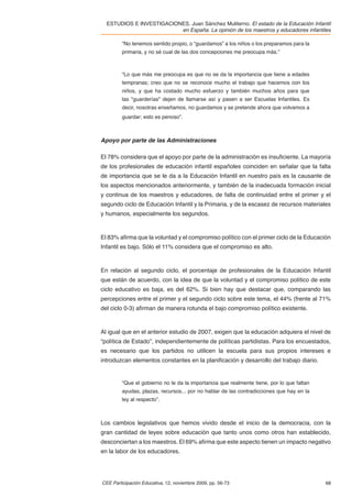 ESTUDIOS E INVESTIGACIONES. Juan Sánchez Muliterno. El estado de la Educación Infantil
                          en España. La opinión de los maestros y educadores infantiles

         “No tenemos sentido propio, o “guardamos” a los niños o los preparamos para la
         primaria, y no sé cual de las dos concepciones me preocupa más.”



         “Lo que más me preocupa es que no se da la importancia que tiene a edades
         tempranas; creo que no se reconoce mucho el trabajo que hacemos con los
         niños, y que ha costado mucho esfuerzo y también muchos años para que
         las "guarderías" dejen de llamarse así y pasen a ser Escuelas Infantiles. Es
         decir, nosotras enseñamos, no guardamos y se pretende ahora que volvamos a
         guardar; esto es penoso”.



Apoyo por parte de las Administraciones

El 78% considera que el apoyo por parte de la administración es insuﬁciente. La mayoría
de los profesionales de educación infantil españoles coinciden en señalar que la falta
de importancia que se le da a la Educación Infantil en nuestro país es la causante de
los aspectos mencionados anteriormente, y también de la inadecuada formación inicial
y continua de los maestros y educadores, de falta de continuidad entre el primer y el
segundo ciclo de Educación Infantil y la Primaria, y de la escasez de recursos materiales
y humanos, especialmente los segundos.



El 83% aﬁrma que la voluntad y el compromiso político con el primer ciclo de la Educación
Infantil es bajo. Sólo el 11% considera que el compromiso es alto.



En relación al segundo ciclo, el porcentaje de profesionales de la Educación Infantil
que están de acuerdo, con la idea de que la voluntad y el compromiso político de este
ciclo educativo es baja, es del 62%. Si bien hay que destacar que, comparando las
percepciones entre el primer y el segundo ciclo sobre este tema, el 44% (frente al 71%
del ciclo 0-3) aﬁrman de manera rotunda el bajo compromiso político existente.



Al igual que en el anterior estudio de 2007, exigen que la educación adquiera el nivel de
“política de Estado”, independientemente de políticas partidistas. Para los encuestados,
es necesario que los partidos no utilicen la escuela para sus propios intereses e
introduzcan elementos constantes en la planiﬁcación y desarrollo del trabajo diario.


         “Que el gobierno no le da la importancia que realmente tiene, por lo que faltan
         ayudas, plazas, recursos... por no hablar de las contradicciones que hay en la
         ley al respecto”.



Los cambios legislativos que hemos vivido desde el inicio de la democracia, con la
gran cantidad de leyes sobre educación que tanto unos como otros han establecido,
desconciertan a los maestros. El 69% aﬁrma que este aspecto tienen un impacto negativo
en la labor de los educadores.




CEE Participación Educativa, 12, noviembre 2009, pp. 56-73                                 68
 